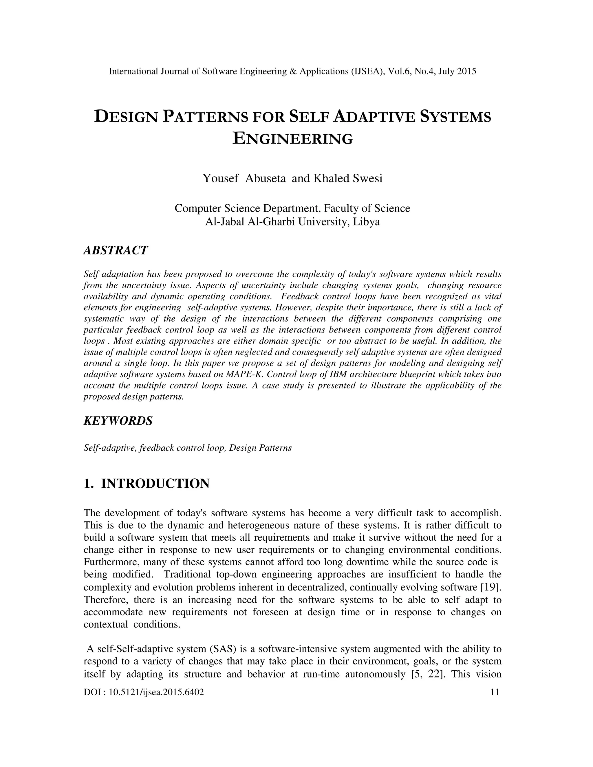 International Journal of Software Engineering & Applications (IJSEA), Vol.6, No.4, July 2015
DOI : 10.5121/ijsea.2015.6402 11
DESIGN PATTERNS FOR SELF ADAPTIVE SYSTEMS
ENGINEERING
Yousef Abuseta and Khaled Swesi
Computer Science Department, Faculty of Science
Al-Jabal Al-Gharbi University, Libya
ABSTRACT
Self adaptation has been proposed to overcome the complexity of today's software systems which results
from the uncertainty issue. Aspects of uncertainty include changing systems goals, changing resource
availability and dynamic operating conditions. Feedback control loops have been recognized as vital
elements for engineering self-adaptive systems. However, despite their importance, there is still a lack of
systematic way of the design of the interactions between the different components comprising one
particular feedback control loop as well as the interactions between components from different control
loops . Most existing approaches are either domain specific or too abstract to be useful. In addition, the
issue of multiple control loops is often neglected and consequently self adaptive systems are often designed
around a single loop. In this paper we propose a set of design patterns for modeling and designing self
adaptive software systems based on MAPE-K. Control loop of IBM architecture blueprint which takes into
account the multiple control loops issue. A case study is presented to illustrate the applicability of the
proposed design patterns.
KEYWORDS
Self-adaptive, feedback control loop, Design Patterns
1. INTRODUCTION
The development of today's software systems has become a very difficult task to accomplish.
This is due to the dynamic and heterogeneous nature of these systems. It is rather difficult to
build a software system that meets all requirements and make it survive without the need for a
change either in response to new user requirements or to changing environmental conditions.
Furthermore, many of these systems cannot afford too long downtime while the source code is
being modified. Traditional top-down engineering approaches are insufficient to handle the
complexity and evolution problems inherent in decentralized, continually evolving software [19].
Therefore, there is an increasing need for the software systems to be able to self adapt to
accommodate new requirements not foreseen at design time or in response to changes on
contextual conditions.
A self-Self-adaptive system (SAS) is a software-intensive system augmented with the ability to
respond to a variety of changes that may take place in their environment, goals, or the system
itself by adapting its structure and behavior at run-time autonomously [5, 22]. This vision
 
