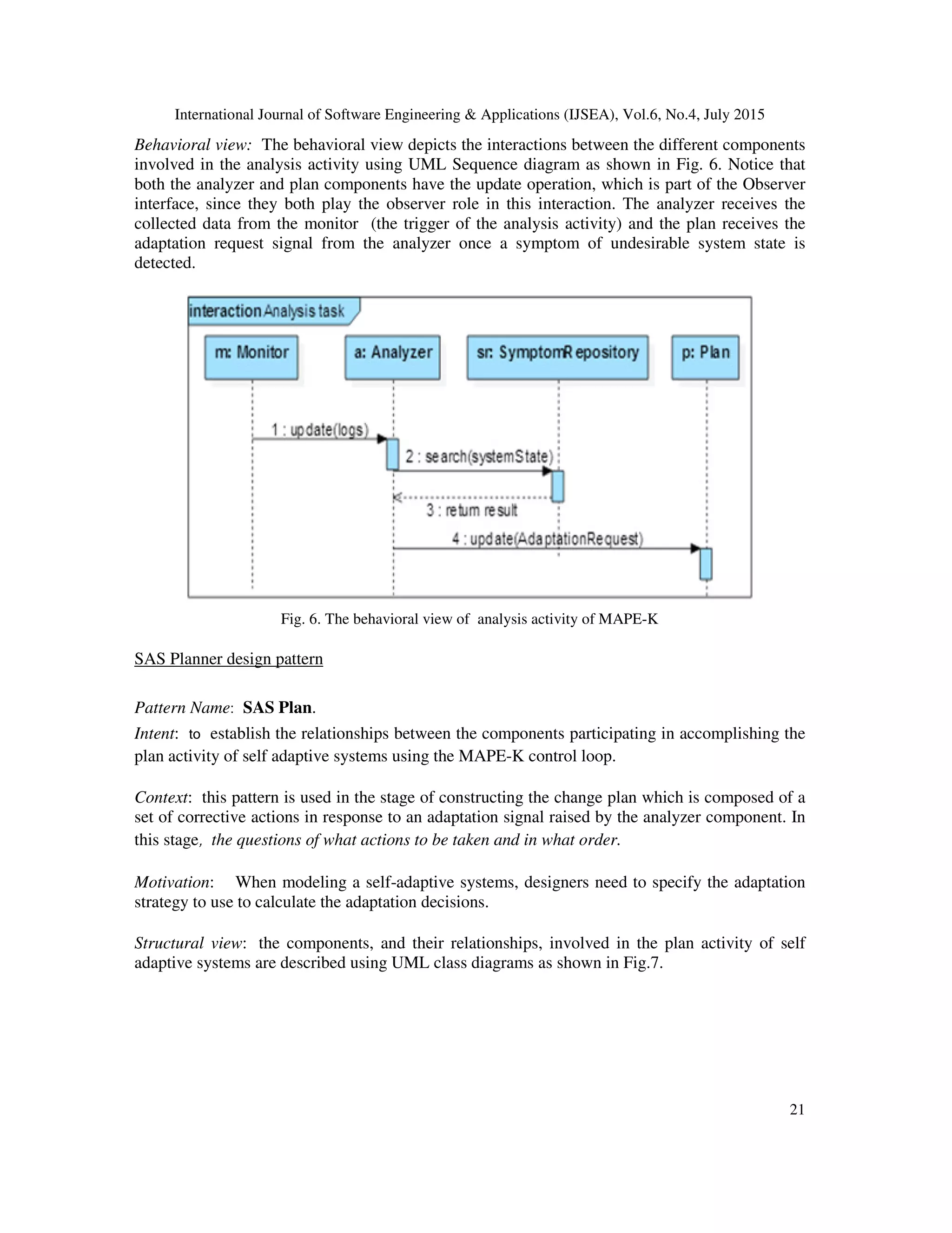 International Journal of Software Engineering & Applications (IJSEA), Vol.6, No.4, July 2015
21
Behavioral view: The behavioral view depicts the interactions between the different components
involved in the analysis activity using UML Sequence diagram as shown in Fig. 6. Notice that
both the analyzer and plan components have the update operation, which is part of the Observer
interface, since they both play the observer role in this interaction. The analyzer receives the
collected data from the monitor (the trigger of the analysis activity) and the plan receives the
adaptation request signal from the analyzer once a symptom of undesirable system state is
detected.
Fig. 6. The behavioral view of analysis activity of MAPE-K
SAS Planner design pattern
Pattern Name: SAS Plan.
Intent: to establish the relationships between the components participating in accomplishing the
plan activity of self adaptive systems using the MAPE-K control loop.
Context: this pattern is used in the stage of constructing the change plan which is composed of a
set of corrective actions in response to an adaptation signal raised by the analyzer component. In
this stage, the questions of what actions to be taken and in what order.
Motivation: When modeling a self-adaptive systems, designers need to specify the adaptation
strategy to use to calculate the adaptation decisions.
Structural view: the components, and their relationships, involved in the plan activity of self
adaptive systems are described using UML class diagrams as shown in Fig.7.
 