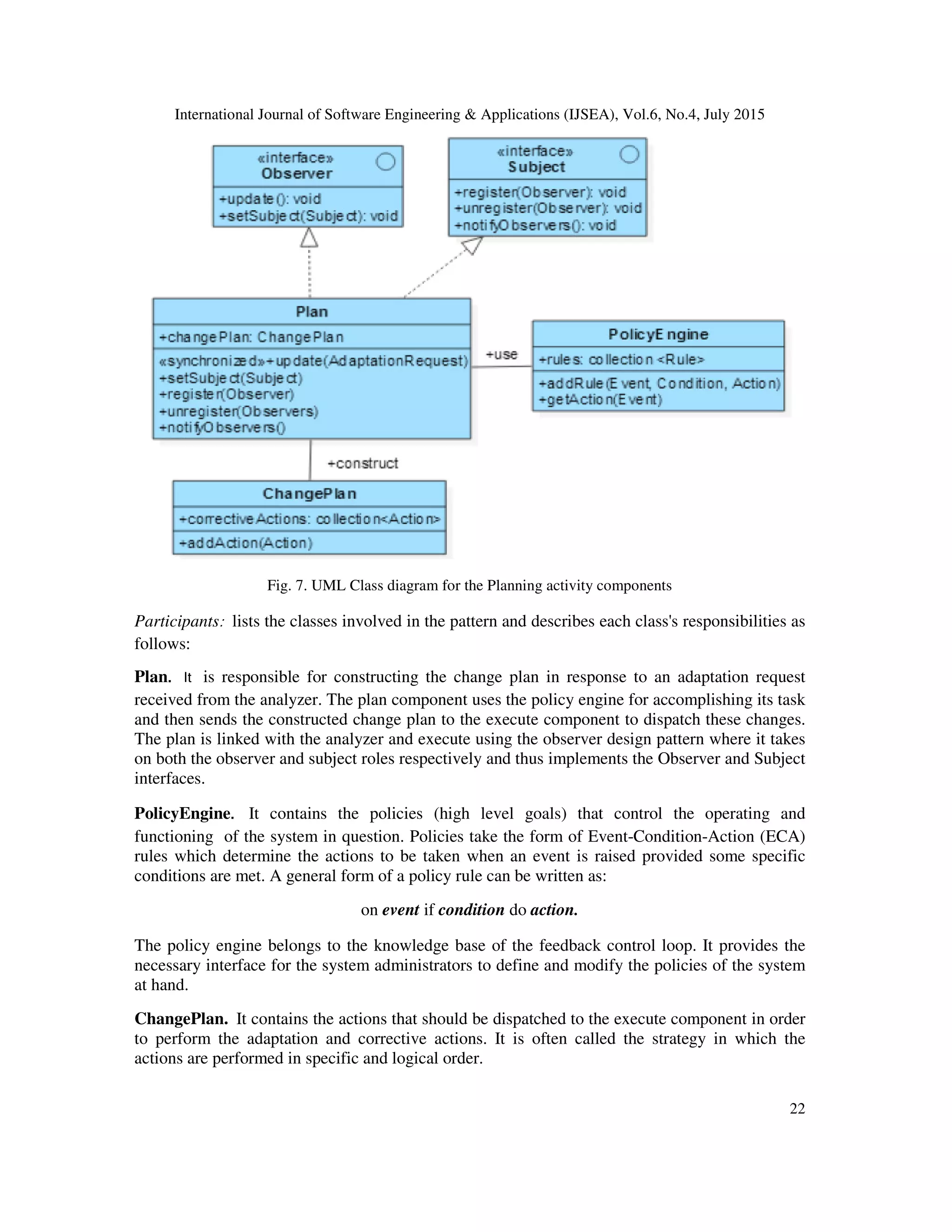 International Journal of Software Engineering & Applications (IJSEA), Vol.6, No.4, July 2015
22
Fig. 7. UML Class diagram for the Planning activity components
Participants: lists the classes involved in the pattern and describes each class's responsibilities as
follows:
Plan. It is responsible for constructing the change plan in response to an adaptation request
received from the analyzer. The plan component uses the policy engine for accomplishing its task
and then sends the constructed change plan to the execute component to dispatch these changes.
The plan is linked with the analyzer and execute using the observer design pattern where it takes
on both the observer and subject roles respectively and thus implements the Observer and Subject
interfaces.
PolicyEngine. It contains the policies (high level goals) that control the operating and
functioning of the system in question. Policies take the form of Event-Condition-Action (ECA)
rules which determine the actions to be taken when an event is raised provided some specific
conditions are met. A general form of a policy rule can be written as:
on event if condition do action.
The policy engine belongs to the knowledge base of the feedback control loop. It provides the
necessary interface for the system administrators to define and modify the policies of the system
at hand.
ChangePlan. It contains the actions that should be dispatched to the execute component in order
to perform the adaptation and corrective actions. It is often called the strategy in which the
actions are performed in specific and logical order.
 
