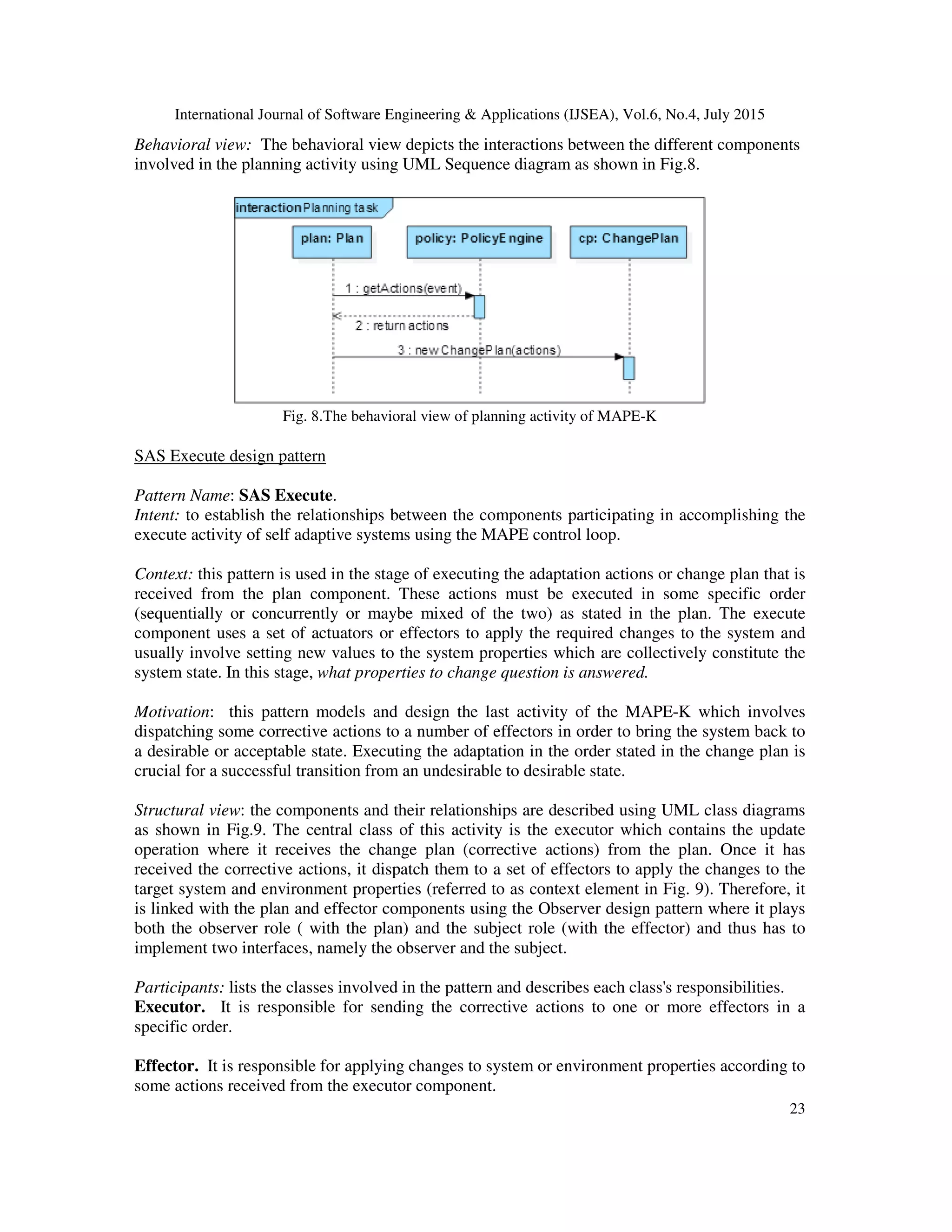 International Journal of Software Engineering & Applications (IJSEA), Vol.6, No.4, July 2015
23
Behavioral view: The behavioral view depicts the interactions between the different components
involved in the planning activity using UML Sequence diagram as shown in Fig.8.
Fig. 8.The behavioral view of planning activity of MAPE-K
SAS Execute design pattern
Pattern Name: SAS Execute.
Intent: to establish the relationships between the components participating in accomplishing the
execute activity of self adaptive systems using the MAPE control loop.
Context: this pattern is used in the stage of executing the adaptation actions or change plan that is
received from the plan component. These actions must be executed in some specific order
(sequentially or concurrently or maybe mixed of the two) as stated in the plan. The execute
component uses a set of actuators or effectors to apply the required changes to the system and
usually involve setting new values to the system properties which are collectively constitute the
system state. In this stage, what properties to change question is answered.
Motivation: this pattern models and design the last activity of the MAPE-K which involves
dispatching some corrective actions to a number of effectors in order to bring the system back to
a desirable or acceptable state. Executing the adaptation in the order stated in the change plan is
crucial for a successful transition from an undesirable to desirable state.
Structural view: the components and their relationships are described using UML class diagrams
as shown in Fig.9. The central class of this activity is the executor which contains the update
operation where it receives the change plan (corrective actions) from the plan. Once it has
received the corrective actions, it dispatch them to a set of effectors to apply the changes to the
target system and environment properties (referred to as context element in Fig. 9). Therefore, it
is linked with the plan and effector components using the Observer design pattern where it plays
both the observer role ( with the plan) and the subject role (with the effector) and thus has to
implement two interfaces, namely the observer and the subject.
Participants: lists the classes involved in the pattern and describes each class's responsibilities.
Executor. It is responsible for sending the corrective actions to one or more effectors in a
specific order.
Effector. It is responsible for applying changes to system or environment properties according to
some actions received from the executor component.
 