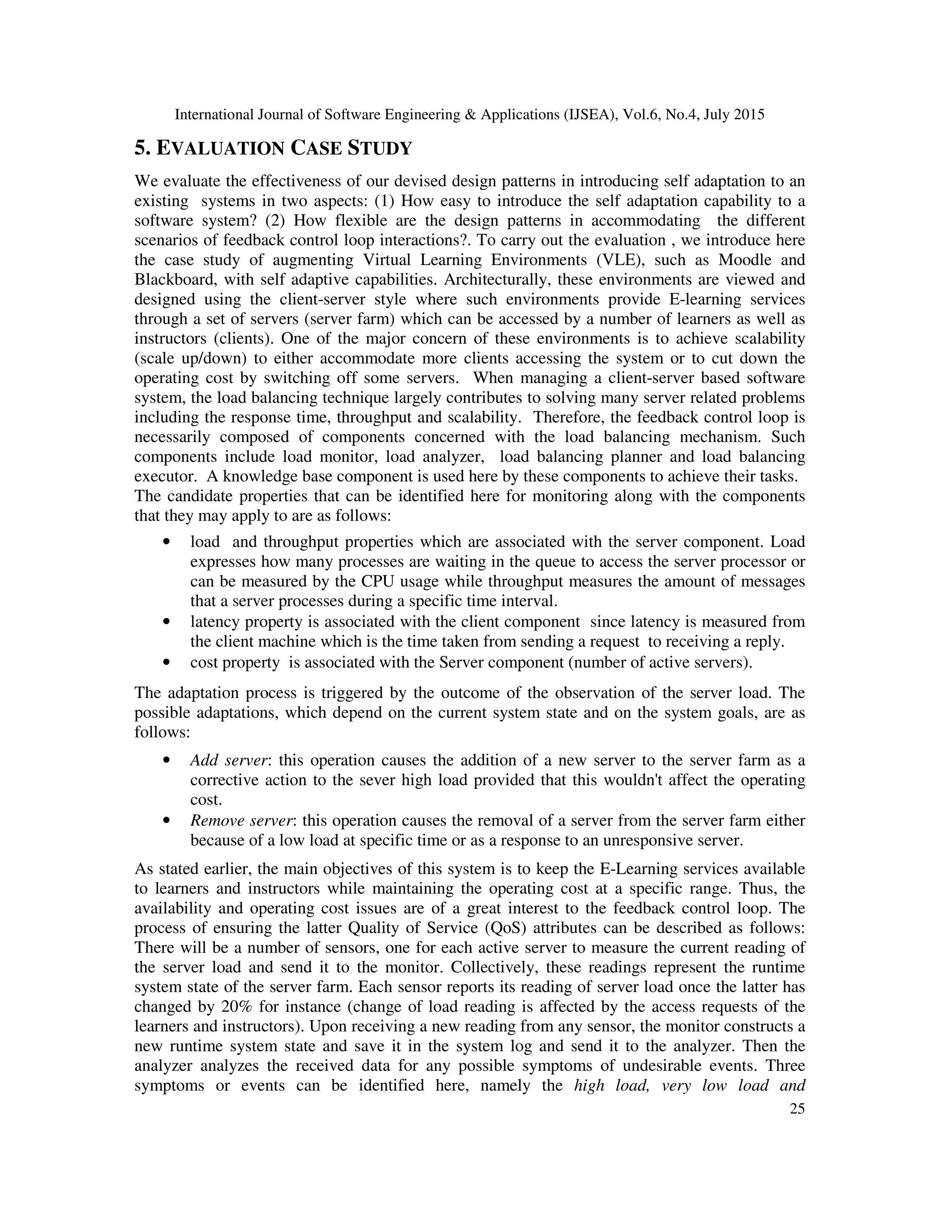 International Journal of Software Engineering & Applications (IJSEA), Vol.6, No.4, July 2015
25
5. EVALUATION CASE STUDY
We evaluate the effectiveness of our devised design patterns in introducing self adaptation to an
existing systems in two aspects: (1) How easy to introduce the self adaptation capability to a
software system? (2) How flexible are the design patterns in accommodating the different
scenarios of feedback control loop interactions?. To carry out the evaluation , we introduce here
the case study of augmenting Virtual Learning Environments (VLE), such as Moodle and
Blackboard, with self adaptive capabilities. Architecturally, these environments are viewed and
designed using the client-server style where such environments provide E-learning services
through a set of servers (server farm) which can be accessed by a number of learners as well as
instructors (clients). One of the major concern of these environments is to achieve scalability
(scale up/down) to either accommodate more clients accessing the system or to cut down the
operating cost by switching off some servers. When managing a client-server based software
system, the load balancing technique largely contributes to solving many server related problems
including the response time, throughput and scalability. Therefore, the feedback control loop is
necessarily composed of components concerned with the load balancing mechanism. Such
components include load monitor, load analyzer, load balancing planner and load balancing
executor. A knowledge base component is used here by these components to achieve their tasks.
The candidate properties that can be identified here for monitoring along with the components
that they may apply to are as follows:
• load and throughput properties which are associated with the server component. Load
expresses how many processes are waiting in the queue to access the server processor or
can be measured by the CPU usage while throughput measures the amount of messages
that a server processes during a specific time interval.
• latency property is associated with the client component since latency is measured from
the client machine which is the time taken from sending a request to receiving a reply.
• cost property is associated with the Server component (number of active servers).
The adaptation process is triggered by the outcome of the observation of the server load. The
possible adaptations, which depend on the current system state and on the system goals, are as
follows:
• Add server: this operation causes the addition of a new server to the server farm as a
corrective action to the sever high load provided that this wouldn't affect the operating
cost.
• Remove server: this operation causes the removal of a server from the server farm either
because of a low load at specific time or as a response to an unresponsive server.
As stated earlier, the main objectives of this system is to keep the E-Learning services available
to learners and instructors while maintaining the operating cost at a specific range. Thus, the
availability and operating cost issues are of a great interest to the feedback control loop. The
process of ensuring the latter Quality of Service (QoS) attributes can be described as follows:
There will be a number of sensors, one for each active server to measure the current reading of
the server load and send it to the monitor. Collectively, these readings represent the runtime
system state of the server farm. Each sensor reports its reading of server load once the latter has
changed by 20% for instance (change of load reading is affected by the access requests of the
learners and instructors). Upon receiving a new reading from any sensor, the monitor constructs a
new runtime system state and save it in the system log and send it to the analyzer. Then the
analyzer analyzes the received data for any possible symptoms of undesirable events. Three
symptoms or events can be identified here, namely the high load, very low load and
 