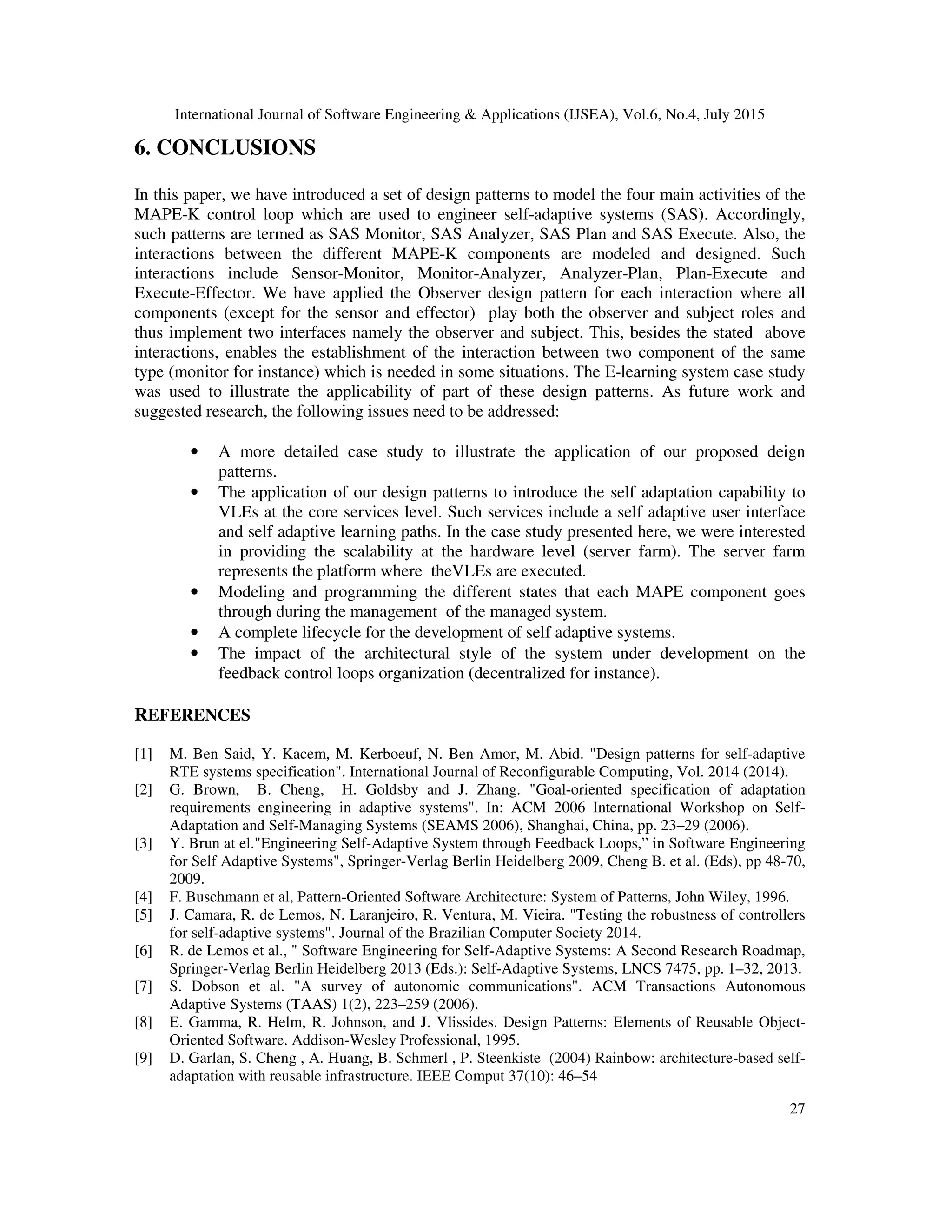 International Journal of Software Engineering & Applications (IJSEA), Vol.6, No.4, July 2015
27
6. CONCLUSIONS
In this paper, we have introduced a set of design patterns to model the four main activities of the
MAPE-K control loop which are used to engineer self-adaptive systems (SAS). Accordingly,
such patterns are termed as SAS Monitor, SAS Analyzer, SAS Plan and SAS Execute. Also, the
interactions between the different MAPE-K components are modeled and designed. Such
interactions include Sensor-Monitor, Monitor-Analyzer, Analyzer-Plan, Plan-Execute and
Execute-Effector. We have applied the Observer design pattern for each interaction where all
components (except for the sensor and effector) play both the observer and subject roles and
thus implement two interfaces namely the observer and subject. This, besides the stated above
interactions, enables the establishment of the interaction between two component of the same
type (monitor for instance) which is needed in some situations. The E-learning system case study
was used to illustrate the applicability of part of these design patterns. As future work and
suggested research, the following issues need to be addressed:
• A more detailed case study to illustrate the application of our proposed deign
patterns.
• The application of our design patterns to introduce the self adaptation capability to
VLEs at the core services level. Such services include a self adaptive user interface
and self adaptive learning paths. In the case study presented here, we were interested
in providing the scalability at the hardware level (server farm). The server farm
represents the platform where theVLEs are executed.
• Modeling and programming the different states that each MAPE component goes
through during the management of the managed system.
• A complete lifecycle for the development of self adaptive systems.
• The impact of the architectural style of the system under development on the
feedback control loops organization (decentralized for instance).
REFERENCES
[1] M. Ben Said, Y. Kacem, M. Kerboeuf, N. Ben Amor, M. Abid. "Design patterns for self-adaptive
RTE systems specification". International Journal of Reconfigurable Computing, Vol. 2014 (2014).
[2] G. Brown, B. Cheng, H. Goldsby and J. Zhang. "Goal-oriented specification of adaptation
requirements engineering in adaptive systems". In: ACM 2006 International Workshop on Self-
Adaptation and Self-Managing Systems (SEAMS 2006), Shanghai, China, pp. 23–29 (2006).
[3] Y. Brun at el."Engineering Self-Adaptive System through Feedback Loops,” in Software Engineering
for Self Adaptive Systems", Springer-Verlag Berlin Heidelberg 2009, Cheng B. et al. (Eds), pp 48-70,
2009.
[4] F. Buschmann et al, Pattern-Oriented Software Architecture: System of Patterns, John Wiley, 1996.
[5] J. Camara, R. de Lemos, N. Laranjeiro, R. Ventura, M. Vieira. "Testing the robustness of controllers
for self-adaptive systems". Journal of the Brazilian Computer Society 2014.
[6] R. de Lemos et al., " Software Engineering for Self-Adaptive Systems: A Second Research Roadmap,
Springer-Verlag Berlin Heidelberg 2013 (Eds.): Self-Adaptive Systems, LNCS 7475, pp. 1–32, 2013.
[7] S. Dobson et al. "A survey of autonomic communications". ACM Transactions Autonomous
Adaptive Systems (TAAS) 1(2), 223–259 (2006).
[8] E. Gamma, R. Helm, R. Johnson, and J. Vlissides. Design Patterns: Elements of Reusable Object-
Oriented Software. Addison-Wesley Professional, 1995.
[9] D. Garlan, S. Cheng , A. Huang, B. Schmerl , P. Steenkiste (2004) Rainbow: architecture-based self-
adaptation with reusable infrastructure. IEEE Comput 37(10): 46–54
 