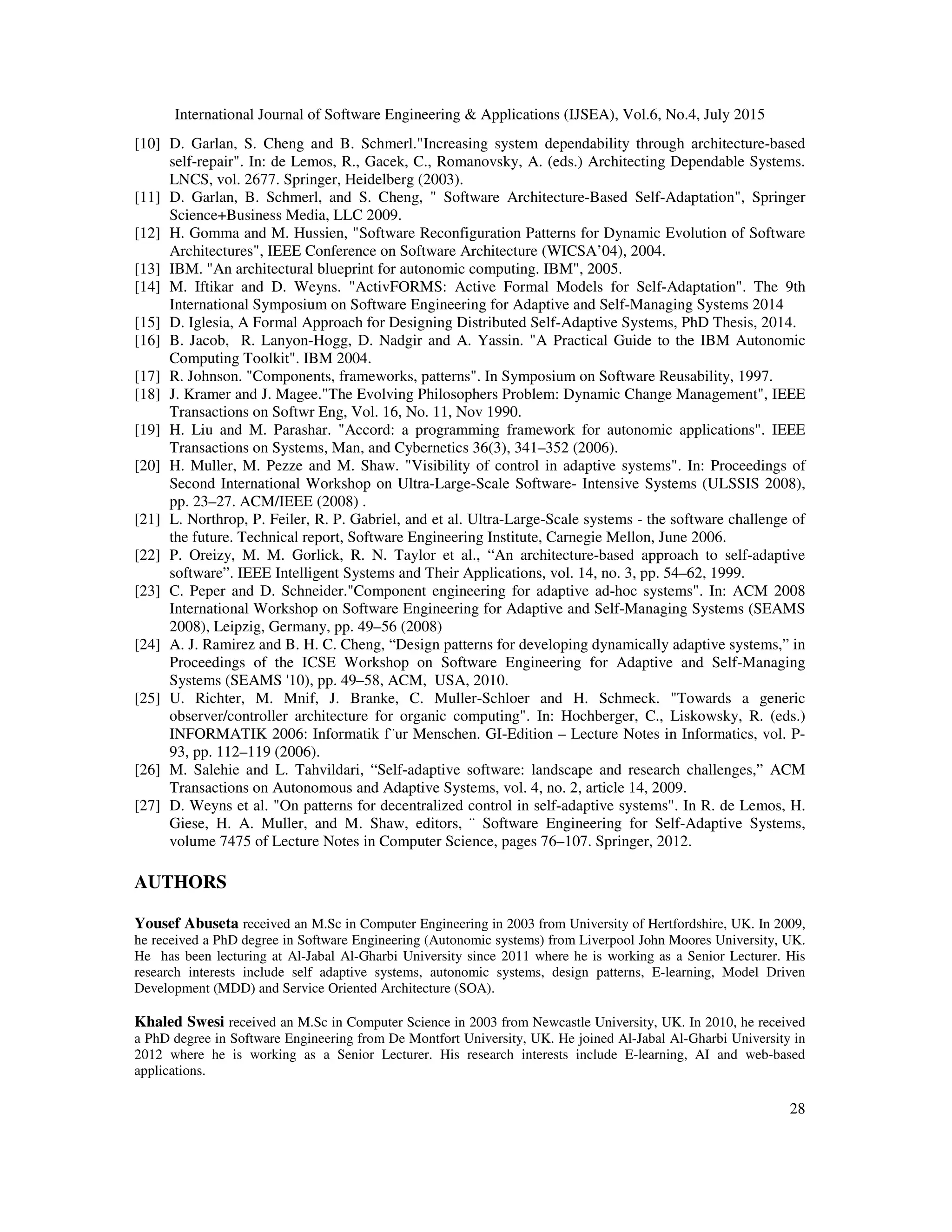 International Journal of Software Engineering & Applications (IJSEA), Vol.6, No.4, July 2015
28
[10] D. Garlan, S. Cheng and B. Schmerl."Increasing system dependability through architecture-based
self-repair". In: de Lemos, R., Gacek, C., Romanovsky, A. (eds.) Architecting Dependable Systems.
LNCS, vol. 2677. Springer, Heidelberg (2003).
[11] D. Garlan, B. Schmerl, and S. Cheng, " Software Architecture-Based Self-Adaptation", Springer
Science+Business Media, LLC 2009.
[12] H. Gomma and M. Hussien, "Software Reconfiguration Patterns for Dynamic Evolution of Software
Architectures", IEEE Conference on Software Architecture (WICSA’04), 2004.
[13] IBM. "An architectural blueprint for autonomic computing. IBM", 2005.
[14] M. Iftikar and D. Weyns. "ActivFORMS: Active Formal Models for Self-Adaptation". The 9th
International Symposium on Software Engineering for Adaptive and Self-Managing Systems 2014
[15] D. Iglesia, A Formal Approach for Designing Distributed Self-Adaptive Systems, PhD Thesis, 2014.
[16] B. Jacob, R. Lanyon-Hogg, D. Nadgir and A. Yassin. "A Practical Guide to the IBM Autonomic
Computing Toolkit". IBM 2004.
[17] R. Johnson. "Components, frameworks, patterns". In Symposium on Software Reusability, 1997.
[18] J. Kramer and J. Magee."The Evolving Philosophers Problem: Dynamic Change Management", IEEE
Transactions on Softwr Eng, Vol. 16, No. 11, Nov 1990.
[19] H. Liu and M. Parashar. "Accord: a programming framework for autonomic applications". IEEE
Transactions on Systems, Man, and Cybernetics 36(3), 341–352 (2006).
[20] H. Muller, M. Pezze and M. Shaw. "Visibility of control in adaptive systems". In: Proceedings of
Second International Workshop on Ultra-Large-Scale Software- Intensive Systems (ULSSIS 2008),
pp. 23–27. ACM/IEEE (2008) .
[21] L. Northrop, P. Feiler, R. P. Gabriel, and et al. Ultra-Large-Scale systems - the software challenge of
the future. Technical report, Software Engineering Institute, Carnegie Mellon, June 2006.
[22] P. Oreizy, M. M. Gorlick, R. N. Taylor et al., “An architecture-based approach to self-adaptive
software”. IEEE Intelligent Systems and Their Applications, vol. 14, no. 3, pp. 54–62, 1999.
[23] C. Peper and D. Schneider."Component engineering for adaptive ad-hoc systems". In: ACM 2008
International Workshop on Software Engineering for Adaptive and Self-Managing Systems (SEAMS
2008), Leipzig, Germany, pp. 49–56 (2008)
[24] A. J. Ramirez and B. H. C. Cheng, “Design patterns for developing dynamically adaptive systems,” in
Proceedings of the ICSE Workshop on Software Engineering for Adaptive and Self-Managing
Systems (SEAMS '10), pp. 49–58, ACM, USA, 2010.
[25] U. Richter, M. Mnif, J. Branke, C. Muller-Schloer and H. Schmeck. "Towards a generic
observer/controller architecture for organic computing". In: Hochberger, C., Liskowsky, R. (eds.)
INFORMATIK 2006: Informatik f¨ur Menschen. GI-Edition – Lecture Notes in Informatics, vol. P-
93, pp. 112–119 (2006).
[26] M. Salehie and L. Tahvildari, “Self-adaptive software: landscape and research challenges,” ACM
Transactions on Autonomous and Adaptive Systems, vol. 4, no. 2, article 14, 2009.
[27] D. Weyns et al. "On patterns for decentralized control in self-adaptive systems". In R. de Lemos, H.
Giese, H. A. Muller, and M. Shaw, editors, ¨ Software Engineering for Self-Adaptive Systems,
volume 7475 of Lecture Notes in Computer Science, pages 76–107. Springer, 2012.
AUTHORS
Yousef Abuseta received an M.Sc in Computer Engineering in 2003 from University of Hertfordshire, UK. In 2009,
he received a PhD degree in Software Engineering (Autonomic systems) from Liverpool John Moores University, UK.
He has been lecturing at Al-Jabal Al-Gharbi University since 2011 where he is working as a Senior Lecturer. His
research interests include self adaptive systems, autonomic systems, design patterns, E-learning, Model Driven
Development (MDD) and Service Oriented Architecture (SOA).
Khaled Swesi received an M.Sc in Computer Science in 2003 from Newcastle University, UK. In 2010, he received
a PhD degree in Software Engineering from De Montfort University, UK. He joined Al-Jabal Al-Gharbi University in
2012 where he is working as a Senior Lecturer. His research interests include E-learning, AI and web-based
applications.
 