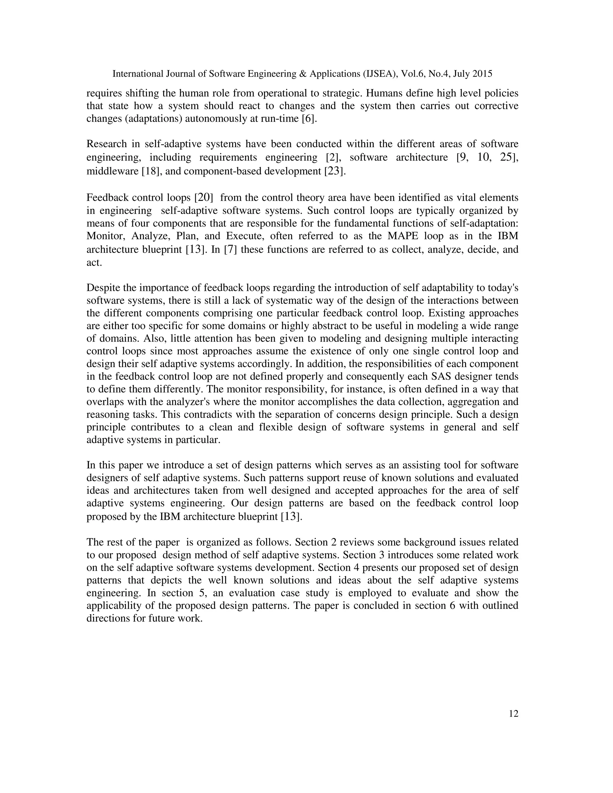 International Journal of Software Engineering & Applications (IJSEA), Vol.6, No.4, July 2015
12
requires shifting the human role from operational to strategic. Humans define high level policies
that state how a system should react to changes and the system then carries out corrective
changes (adaptations) autonomously at run-time [6].
Research in self-adaptive systems have been conducted within the different areas of software
engineering, including requirements engineering [2], software architecture [9, 10, 25],
middleware [18], and component-based development [23].
Feedback control loops [20] from the control theory area have been identified as vital elements
in engineering self-adaptive software systems. Such control loops are typically organized by
means of four components that are responsible for the fundamental functions of self-adaptation:
Monitor, Analyze, Plan, and Execute, often referred to as the MAPE loop as in the IBM
architecture blueprint [13]. In [7] these functions are referred to as collect, analyze, decide, and
act.
Despite the importance of feedback loops regarding the introduction of self adaptability to today's
software systems, there is still a lack of systematic way of the design of the interactions between
the different components comprising one particular feedback control loop. Existing approaches
are either too specific for some domains or highly abstract to be useful in modeling a wide range
of domains. Also, little attention has been given to modeling and designing multiple interacting
control loops since most approaches assume the existence of only one single control loop and
design their self adaptive systems accordingly. In addition, the responsibilities of each component
in the feedback control loop are not defined properly and consequently each SAS designer tends
to define them differently. The monitor responsibility, for instance, is often defined in a way that
overlaps with the analyzer's where the monitor accomplishes the data collection, aggregation and
reasoning tasks. This contradicts with the separation of concerns design principle. Such a design
principle contributes to a clean and flexible design of software systems in general and self
adaptive systems in particular.
In this paper we introduce a set of design patterns which serves as an assisting tool for software
designers of self adaptive systems. Such patterns support reuse of known solutions and evaluated
ideas and architectures taken from well designed and accepted approaches for the area of self
adaptive systems engineering. Our design patterns are based on the feedback control loop
proposed by the IBM architecture blueprint [13].
The rest of the paper is organized as follows. Section 2 reviews some background issues related
to our proposed design method of self adaptive systems. Section 3 introduces some related work
on the self adaptive software systems development. Section 4 presents our proposed set of design
patterns that depicts the well known solutions and ideas about the self adaptive systems
engineering. In section 5, an evaluation case study is employed to evaluate and show the
applicability of the proposed design patterns. The paper is concluded in section 6 with outlined
directions for future work.
 