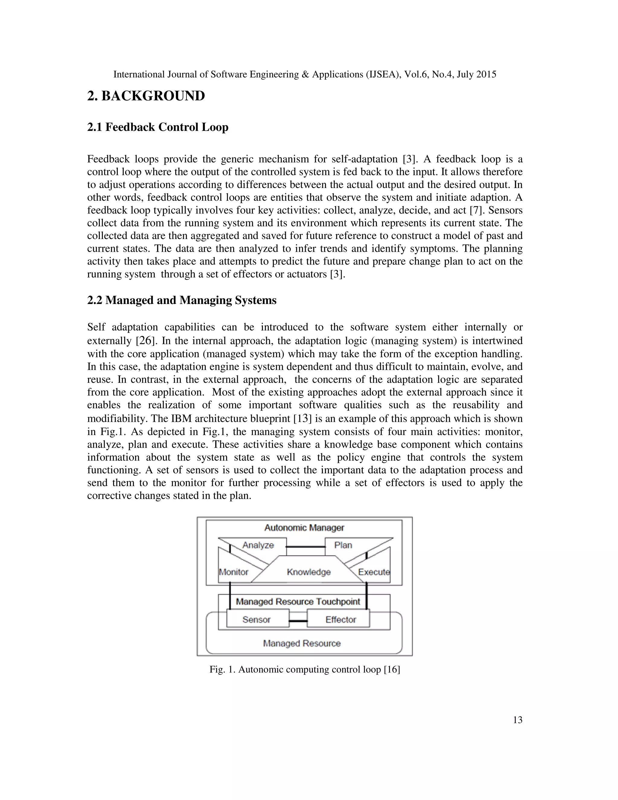 International Journal of Software Engineering & Applications (IJSEA), Vol.6, No.4, July 2015
13
2. BACKGROUND
2.1 Feedback Control Loop
Feedback loops provide the generic mechanism for self-adaptation [3]. A feedback loop is a
control loop where the output of the controlled system is fed back to the input. It allows therefore
to adjust operations according to differences between the actual output and the desired output. In
other words, feedback control loops are entities that observe the system and initiate adaption. A
feedback loop typically involves four key activities: collect, analyze, decide, and act [7]. Sensors
collect data from the running system and its environment which represents its current state. The
collected data are then aggregated and saved for future reference to construct a model of past and
current states. The data are then analyzed to infer trends and identify symptoms. The planning
activity then takes place and attempts to predict the future and prepare change plan to act on the
running system through a set of effectors or actuators [3].
2.2 Managed and Managing Systems
Self adaptation capabilities can be introduced to the software system either internally or
externally [26]. In the internal approach, the adaptation logic (managing system) is intertwined
with the core application (managed system) which may take the form of the exception handling.
In this case, the adaptation engine is system dependent and thus difficult to maintain, evolve, and
reuse. In contrast, in the external approach, the concerns of the adaptation logic are separated
from the core application. Most of the existing approaches adopt the external approach since it
enables the realization of some important software qualities such as the reusability and
modifiability. The IBM architecture blueprint [13] is an example of this approach which is shown
in Fig.1. As depicted in Fig.1, the managing system consists of four main activities: monitor,
analyze, plan and execute. These activities share a knowledge base component which contains
information about the system state as well as the policy engine that controls the system
functioning. A set of sensors is used to collect the important data to the adaptation process and
send them to the monitor for further processing while a set of effectors is used to apply the
corrective changes stated in the plan.
Fig. 1. Autonomic computing control loop [16]
 