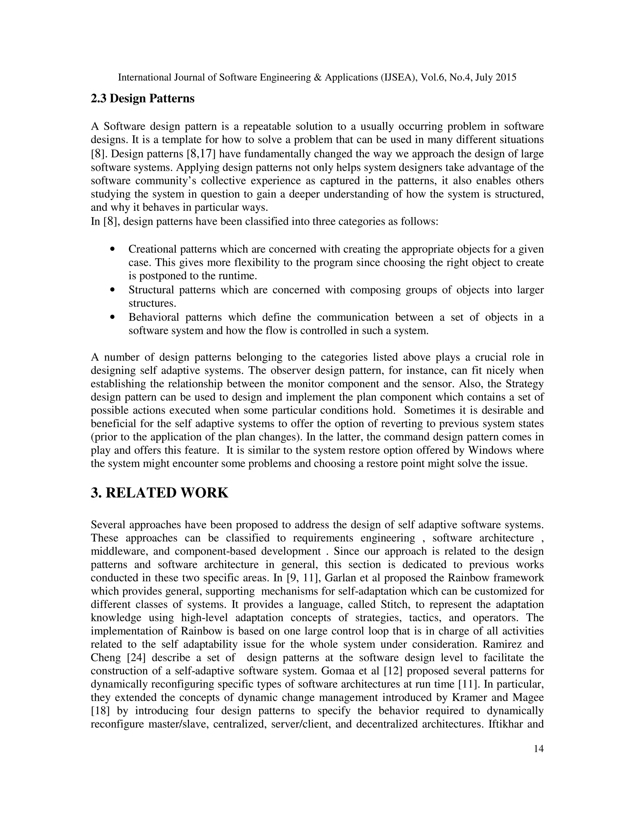 International Journal of Software Engineering & Applications (IJSEA), Vol.6, No.4, July 2015
14
2.3 Design Patterns
A Software design pattern is a repeatable solution to a usually occurring problem in software
designs. It is a template for how to solve a problem that can be used in many different situations
[8]. Design patterns [8,17] have fundamentally changed the way we approach the design of large
software systems. Applying design patterns not only helps system designers take advantage of the
software community’s collective experience as captured in the patterns, it also enables others
studying the system in question to gain a deeper understanding of how the system is structured,
and why it behaves in particular ways.
In [8], design patterns have been classified into three categories as follows:
• Creational patterns which are concerned with creating the appropriate objects for a given
case. This gives more flexibility to the program since choosing the right object to create
is postponed to the runtime.
• Structural patterns which are concerned with composing groups of objects into larger
structures.
• Behavioral patterns which define the communication between a set of objects in a
software system and how the flow is controlled in such a system.
A number of design patterns belonging to the categories listed above plays a crucial role in
designing self adaptive systems. The observer design pattern, for instance, can fit nicely when
establishing the relationship between the monitor component and the sensor. Also, the Strategy
design pattern can be used to design and implement the plan component which contains a set of
possible actions executed when some particular conditions hold. Sometimes it is desirable and
beneficial for the self adaptive systems to offer the option of reverting to previous system states
(prior to the application of the plan changes). In the latter, the command design pattern comes in
play and offers this feature. It is similar to the system restore option offered by Windows where
the system might encounter some problems and choosing a restore point might solve the issue.
3. RELATED WORK
Several approaches have been proposed to address the design of self adaptive software systems.
These approaches can be classified to requirements engineering , software architecture ,
middleware, and component-based development . Since our approach is related to the design
patterns and software architecture in general, this section is dedicated to previous works
conducted in these two specific areas. In [9, 11], Garlan et al proposed the Rainbow framework
which provides general, supporting mechanisms for self-adaptation which can be customized for
different classes of systems. It provides a language, called Stitch, to represent the adaptation
knowledge using high-level adaptation concepts of strategies, tactics, and operators. The
implementation of Rainbow is based on one large control loop that is in charge of all activities
related to the self adaptability issue for the whole system under consideration. Ramirez and
Cheng [24] describe a set of design patterns at the software design level to facilitate the
construction of a self-adaptive software system. Gomaa et al [12] proposed several patterns for
dynamically reconfiguring specific types of software architectures at run time [11]. In particular,
they extended the concepts of dynamic change management introduced by Kramer and Magee
[18] by introducing four design patterns to specify the behavior required to dynamically
reconfigure master/slave, centralized, server/client, and decentralized architectures. Iftikhar and
 