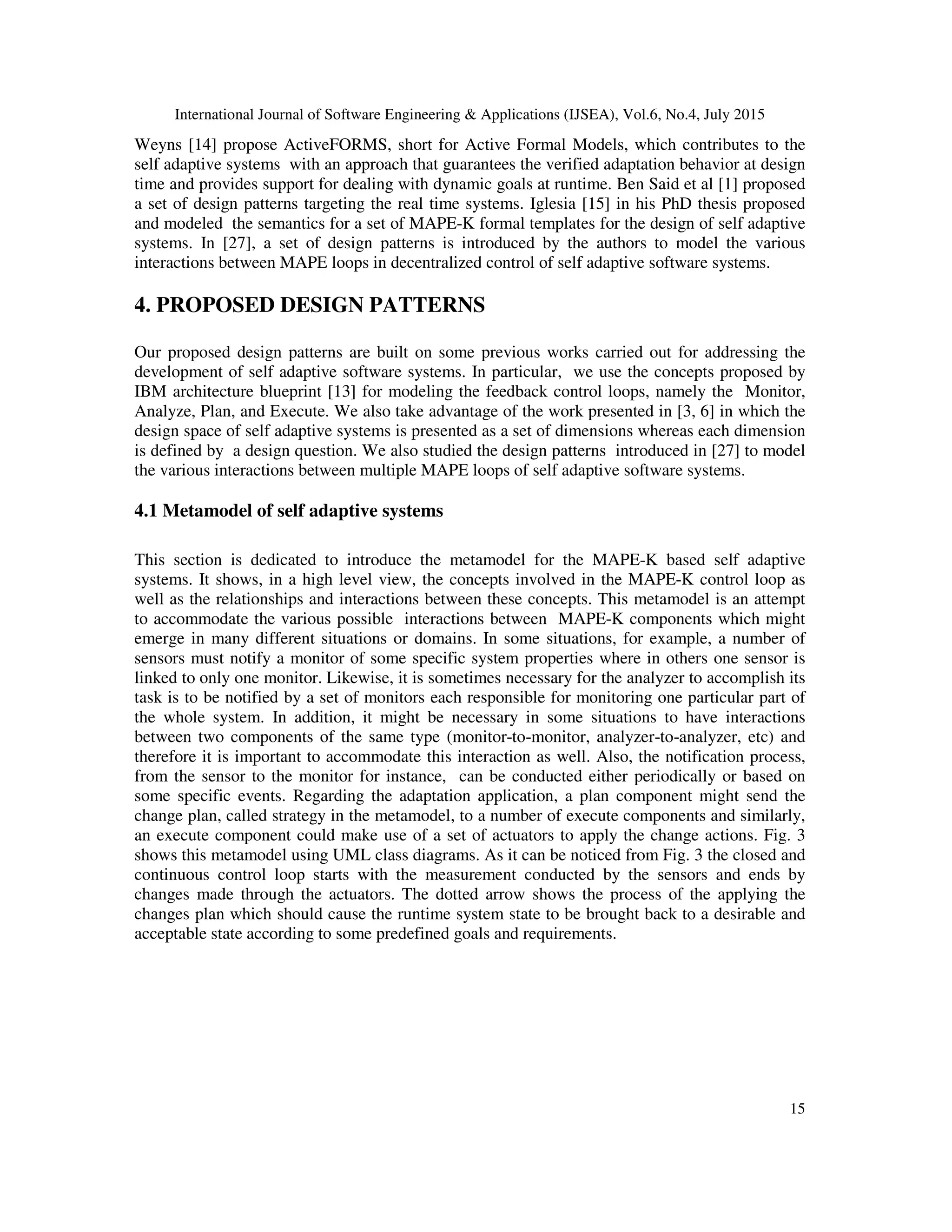 International Journal of Software Engineering & Applications (IJSEA), Vol.6, No.4, July 2015
15
Weyns [14] propose ActiveFORMS, short for Active Formal Models, which contributes to the
self adaptive systems with an approach that guarantees the verified adaptation behavior at design
time and provides support for dealing with dynamic goals at runtime. Ben Said et al [1] proposed
a set of design patterns targeting the real time systems. Iglesia [15] in his PhD thesis proposed
and modeled the semantics for a set of MAPE-K formal templates for the design of self adaptive
systems. In [27], a set of design patterns is introduced by the authors to model the various
interactions between MAPE loops in decentralized control of self adaptive software systems.
4. PROPOSED DESIGN PATTERNS
Our proposed design patterns are built on some previous works carried out for addressing the
development of self adaptive software systems. In particular, we use the concepts proposed by
IBM architecture blueprint [13] for modeling the feedback control loops, namely the Monitor,
Analyze, Plan, and Execute. We also take advantage of the work presented in [3, 6] in which the
design space of self adaptive systems is presented as a set of dimensions whereas each dimension
is defined by a design question. We also studied the design patterns introduced in [27] to model
the various interactions between multiple MAPE loops of self adaptive software systems.
4.1 Metamodel of self adaptive systems
This section is dedicated to introduce the metamodel for the MAPE-K based self adaptive
systems. It shows, in a high level view, the concepts involved in the MAPE-K control loop as
well as the relationships and interactions between these concepts. This metamodel is an attempt
to accommodate the various possible interactions between MAPE-K components which might
emerge in many different situations or domains. In some situations, for example, a number of
sensors must notify a monitor of some specific system properties where in others one sensor is
linked to only one monitor. Likewise, it is sometimes necessary for the analyzer to accomplish its
task is to be notified by a set of monitors each responsible for monitoring one particular part of
the whole system. In addition, it might be necessary in some situations to have interactions
between two components of the same type (monitor-to-monitor, analyzer-to-analyzer, etc) and
therefore it is important to accommodate this interaction as well. Also, the notification process,
from the sensor to the monitor for instance, can be conducted either periodically or based on
some specific events. Regarding the adaptation application, a plan component might send the
change plan, called strategy in the metamodel, to a number of execute components and similarly,
an execute component could make use of a set of actuators to apply the change actions. Fig. 3
shows this metamodel using UML class diagrams. As it can be noticed from Fig. 3 the closed and
continuous control loop starts with the measurement conducted by the sensors and ends by
changes made through the actuators. The dotted arrow shows the process of the applying the
changes plan which should cause the runtime system state to be brought back to a desirable and
acceptable state according to some predefined goals and requirements.
 