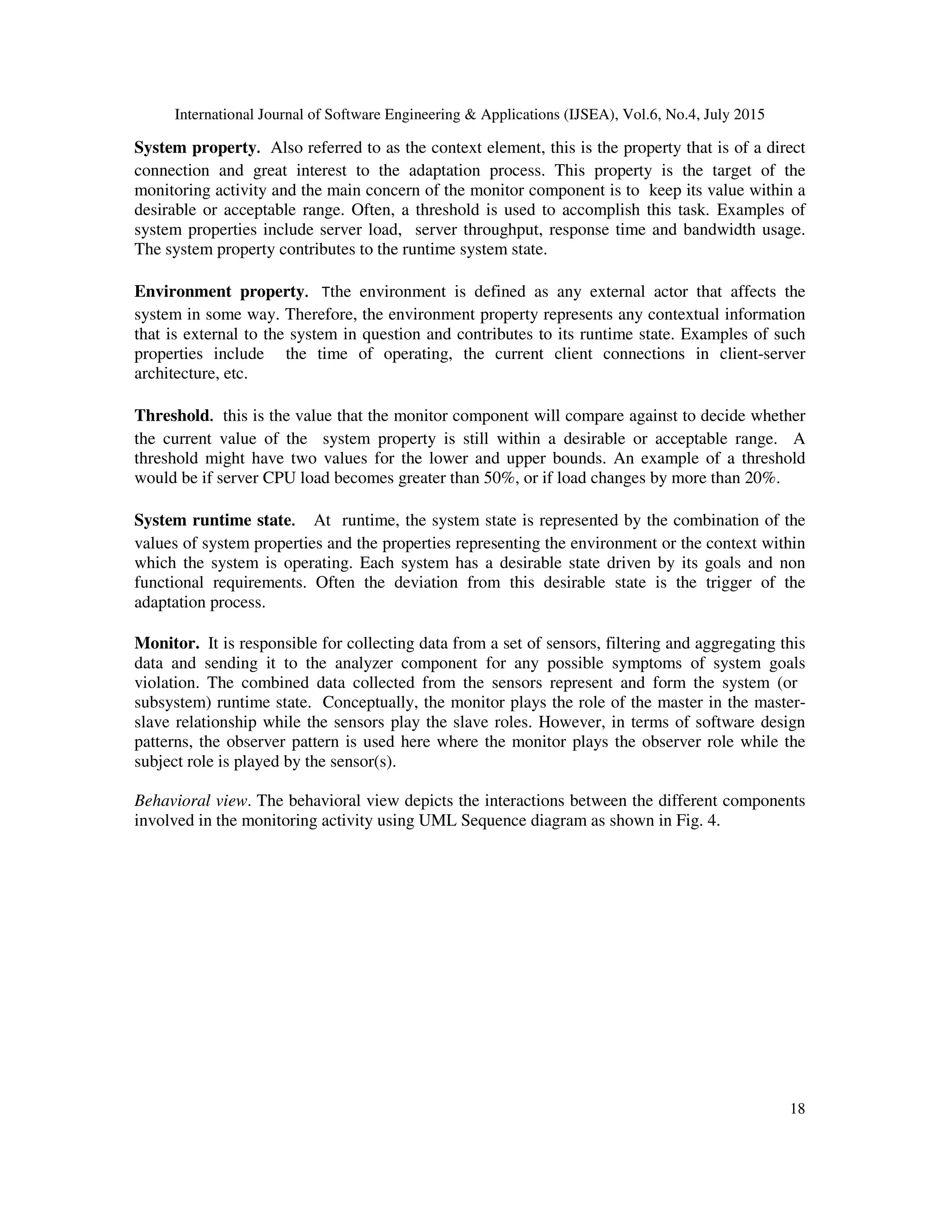 International Journal of Software Engineering & Applications (IJSEA), Vol.6, No.4, July 2015
18
System property. Also referred to as the context element, this is the property that is of a direct
connection and great interest to the adaptation process. This property is the target of the
monitoring activity and the main concern of the monitor component is to keep its value within a
desirable or acceptable range. Often, a threshold is used to accomplish this task. Examples of
system properties include server load, server throughput, response time and bandwidth usage.
The system property contributes to the runtime system state.
Environment property. Tthe environment is defined as any external actor that affects the
system in some way. Therefore, the environment property represents any contextual information
that is external to the system in question and contributes to its runtime state. Examples of such
properties include the time of operating, the current client connections in client-server
architecture, etc.
Threshold. this is the value that the monitor component will compare against to decide whether
the current value of the system property is still within a desirable or acceptable range. A
threshold might have two values for the lower and upper bounds. An example of a threshold
would be if server CPU load becomes greater than 50%, or if load changes by more than 20%.
System runtime state. At runtime, the system state is represented by the combination of the
values of system properties and the properties representing the environment or the context within
which the system is operating. Each system has a desirable state driven by its goals and non
functional requirements. Often the deviation from this desirable state is the trigger of the
adaptation process.
Monitor. It is responsible for collecting data from a set of sensors, filtering and aggregating this
data and sending it to the analyzer component for any possible symptoms of system goals
violation. The combined data collected from the sensors represent and form the system (or
subsystem) runtime state. Conceptually, the monitor plays the role of the master in the master-
slave relationship while the sensors play the slave roles. However, in terms of software design
patterns, the observer pattern is used here where the monitor plays the observer role while the
subject role is played by the sensor(s).
Behavioral view. The behavioral view depicts the interactions between the different components
involved in the monitoring activity using UML Sequence diagram as shown in Fig. 4.
 