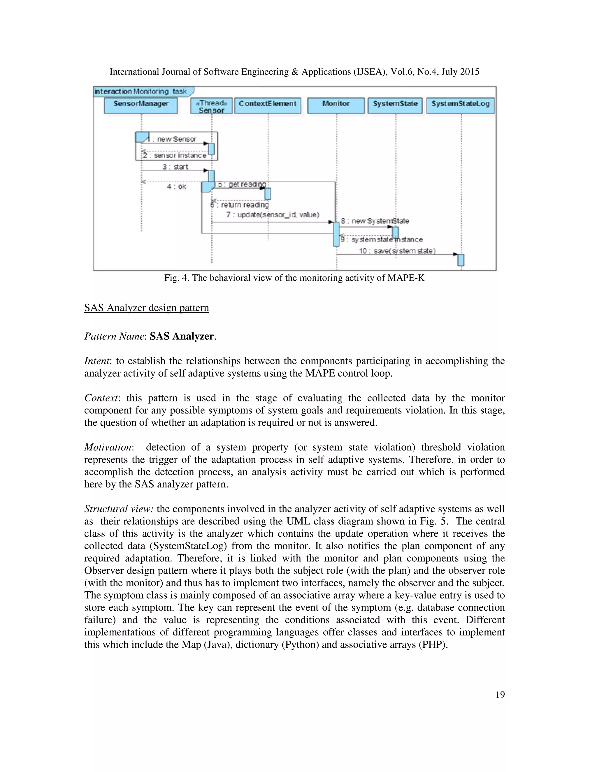 International Journal of Software Engineering & Applications (IJSEA), Vol.6, No.4, July 2015
19
Fig. 4. The behavioral view of the monitoring activity of MAPE-K
SAS Analyzer design pattern
Pattern Name: SAS Analyzer.
Intent: to establish the relationships between the components participating in accomplishing the
analyzer activity of self adaptive systems using the MAPE control loop.
Context: this pattern is used in the stage of evaluating the collected data by the monitor
component for any possible symptoms of system goals and requirements violation. In this stage,
the question of whether an adaptation is required or not is answered.
Motivation: detection of a system property (or system state violation) threshold violation
represents the trigger of the adaptation process in self adaptive systems. Therefore, in order to
accomplish the detection process, an analysis activity must be carried out which is performed
here by the SAS analyzer pattern.
Structural view: the components involved in the analyzer activity of self adaptive systems as well
as their relationships are described using the UML class diagram shown in Fig. 5. The central
class of this activity is the analyzer which contains the update operation where it receives the
collected data (SystemStateLog) from the monitor. It also notifies the plan component of any
required adaptation. Therefore, it is linked with the monitor and plan components using the
Observer design pattern where it plays both the subject role (with the plan) and the observer role
(with the monitor) and thus has to implement two interfaces, namely the observer and the subject.
The symptom class is mainly composed of an associative array where a key-value entry is used to
store each symptom. The key can represent the event of the symptom (e.g. database connection
failure) and the value is representing the conditions associated with this event. Different
implementations of different programming languages offer classes and interfaces to implement
this which include the Map (Java), dictionary (Python) and associative arrays (PHP).
 