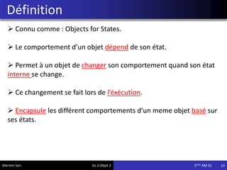Définition
13
 Connu comme : Objects for States.
 Le comportement d’un objet dépend de son état.
 Permet à un objet de changer son comportement quand son état
interne se change.
 Ce changement se fait lors de l’éxécution.
 Encapsule les différent comportements d’un meme objet basé sur
ses états.
Meriem Sari GL à Objet 2 2eme AM GL
 