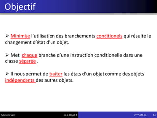 Objectif
14
 Minimise l’utilisation des branchements conditionels qui résulte le
changement d’état d’un objet.
 Met chaque branche d’une instruction conditionelle dans une
classe séparée .
 Il nous permet de traiter les états d’un objet comme des objets
indépendents des autres objets.
Meriem Sari GL à Objet 2 2eme AM GL
 