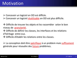 Motivation
2Meriem Sari GL à Objet 2 2eme AM GL
 Concevoir un logiciel en OO est difficle.
 Concevoir un logiciel réutilisable en OO est plus difficile.
 Difficile de trouver les objets et les rassembler selon le bon
niveau de granularité.
 Difficile de définir les classes, les interfaces et les relations
d’héritage entre eux.
 Difficile d’établir les relations entre les classes.
 La conception doit être spécifique à un problem mais suffisament
générale pour résoudre des future problèmes.
 