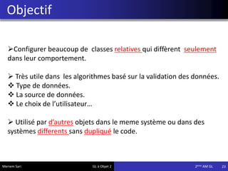 Objectif
23Meriem Sari GL à Objet 2 2eme AM GL
Configurer beaucoup de classes relatives qui diffèrent seulement
dans leur comportement.
 Très utile dans les algorithmes basé sur la validation des données.
 Type de données.
 La source de données.
 Le choix de l’utilisateur…
 Utilisé par d’autres objets dans le meme système ou dans des
systèmes differents sans dupliqué le code.
 
