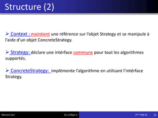 Structure (2)
25Meriem Sari GL à Objet 2 2eme AM GL
 Context : maintient une référence sur l’objet Strategy et se manipule à
l’aide d’un objet ConcreteStrategy.
 Strategy: déclare une intérface commune pour tout les algorithmes
supportés.
 ConcreteStrategy: implémente l’algorithme en utilisant l’intérface
Strategy.
 