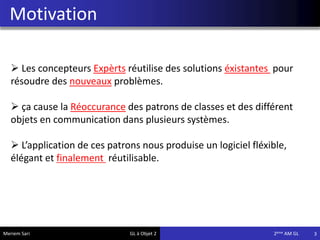 Motivation
3
 Les concepteurs Expèrts réutilise des solutions éxistantes pour
résoudre des nouveaux problèmes.
 ça cause la Réoccurance des patrons de classes et des différent
objets en communication dans plusieurs systèmes.
 L’application de ces patrons nous produise un logiciel fléxible,
élégant et finalement réutilisable.
Meriem Sari GL à Objet 2 2eme AM GL
 