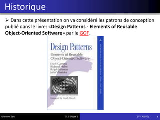 Historique
4
 Dans cette présentation on va considéré les patrons de conception
publié dans le livre: «Design Patterns - Elements of Reusable
Object-Oriented Software» par le GOF.
Meriem Sari GL à Objet 2 2eme AM GL
 