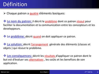 Définition
8
 Chaque patron a quatre éléments basiques:
 Le nom du patron: il décrit le problème dont ce patron résout pour
faciliter la documentation et la communication entre les concepteurs et les
developpeurs.
 Le problème: décrit quand on doit appliquer ce patron.
 La solution: décrit l’arrangement générale des éléments (classes et
objets ) qui résout le problème.
 Les conséquences: décrit les résultats d’appliquer ce patron dont le
but est d’évaluer ses alternatives , les coûts et les benefices de son
application.
Meriem Sari GL à Objet 2 2eme AM GL
 