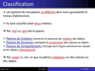 Classification
9
 Les patrons de conception se diffèrent dans leurs granularité et
niveau d’abstraction.
 Ils sont classifié selon deux critères:
 Par but i.e. que fait le patron.
 Patrons de Création: concerne le processe de création des objets.
 Patrons de Structure: manipule la composition des classes ou objets.
 Patrons de Comportement: s’occupe de la façon comment les classes
et les objets s’interagissent .
 Par scope i.e. est. ce que ce patron s’applique sur des classes ou
des objets.
Meriem Sari GL à Objet 2 2eme AM GL
 