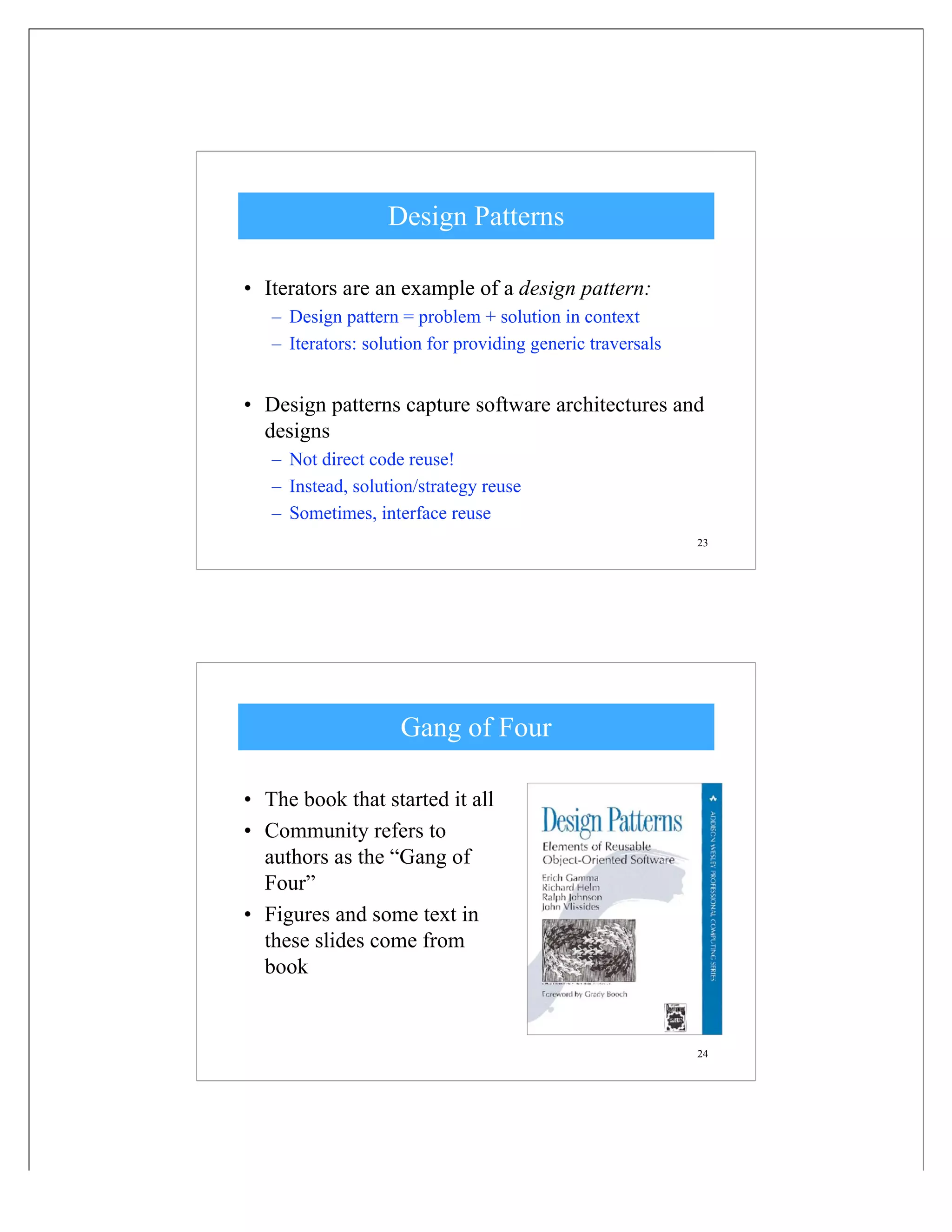 23
Design Patterns
• Iterators are an example of a design pattern:
– Design pattern = problem + solution in context
– Iterators: solution for providing generic traversals
• Design patterns capture software architectures and
designs
– Not direct code reuse!
– Instead, solution/strategy reuse
– Sometimes, interface reuse
24
Gang of Four
• The book that started it all
• Community refers to
authors as the “Gang of
Four”
• Figures and some text in
these slides come from
book
 