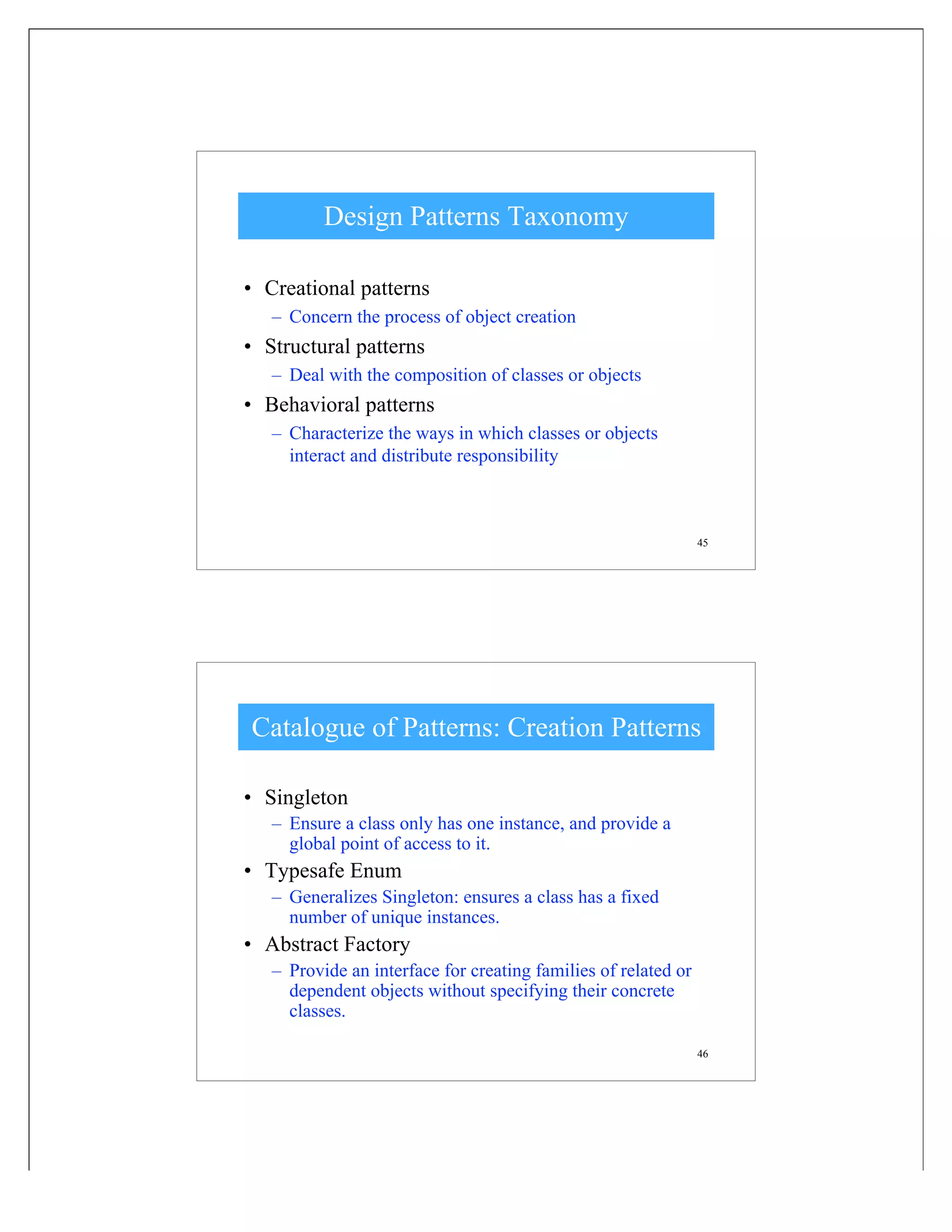 45
Design Patterns Taxonomy
• Creational patterns
– Concern the process of object creation
• Structural patterns
– Deal with the composition of classes or objects
• Behavioral patterns
– Characterize the ways in which classes or objects
interact and distribute responsibility
46
Catalogue of Patterns: Creation Patterns
• Singleton
– Ensure a class only has one instance, and provide a
global point of access to it.
• Typesafe Enum
– Generalizes Singleton: ensures a class has a fixed
number of unique instances.
• Abstract Factory
– Provide an interface for creating families of related or
dependent objects without specifying their concrete
classes.
 