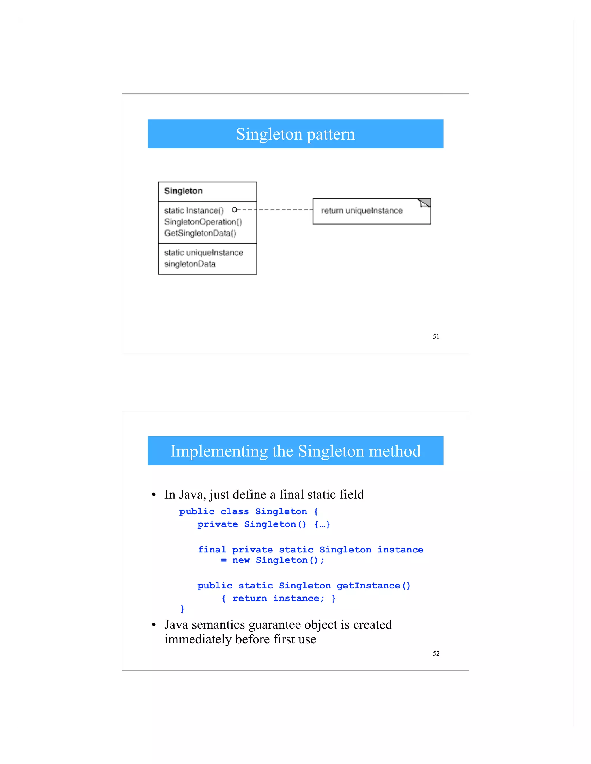 51
Singleton pattern
52
Implementing the Singleton method
• In Java, just define a final static field
public class Singleton {
private Singleton() {…}
final private static Singleton instance
= new Singleton();
public static Singleton getInstance()
{ return instance; }
}
• Java semantics guarantee object is created
immediately before first use
 
