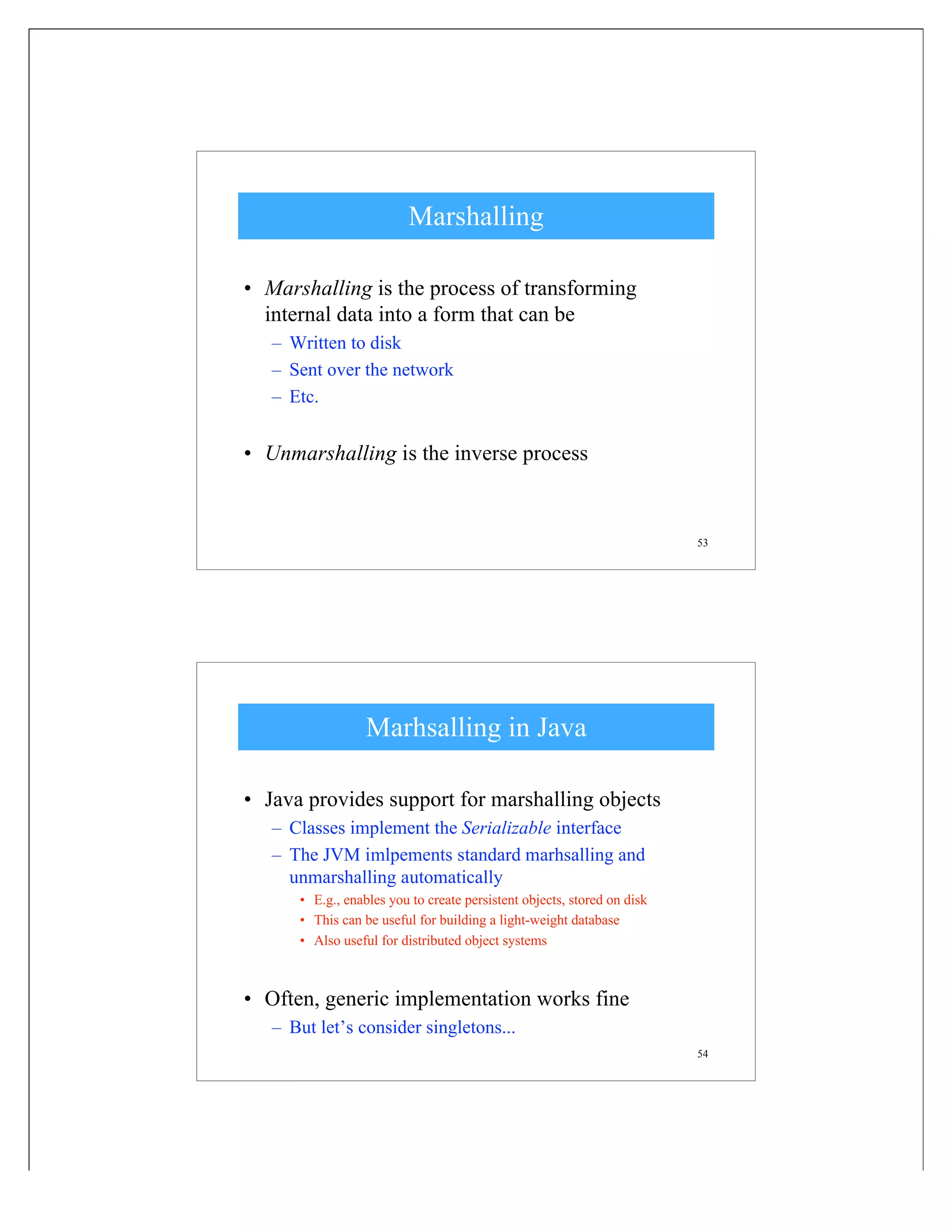 53
Marshalling
• Marshalling is the process of transforming
internal data into a form that can be
– Written to disk
– Sent over the network
– Etc.
• Unmarshalling is the inverse process
54
Marhsalling in Java
• Java provides support for marshalling objects
– Classes implement the Serializable interface
– The JVM imlpements standard marhsalling and
unmarshalling automatically
• E.g., enables you to create persistent objects, stored on disk
• This can be useful for building a light-weight database
• Also useful for distributed object systems
• Often, generic implementation works fine
– But let’s consider singletons...
 