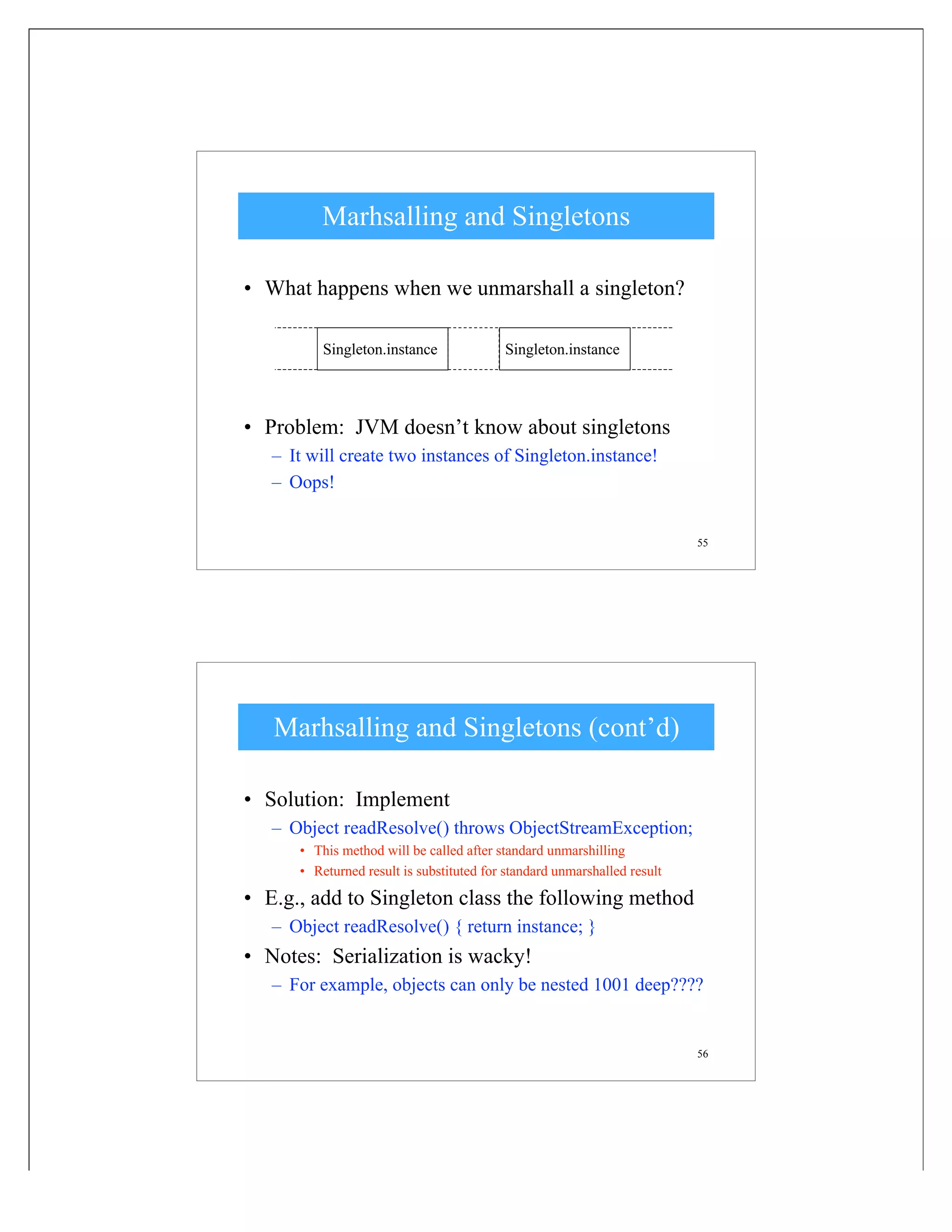 55
Marhsalling and Singletons
• What happens when we unmarshall a singleton?
• Problem: JVM doesn’t know about singletons
– It will create two instances of Singleton.instance!
– Oops!
Singleton.instance Singleton.instance
56
Marhsalling and Singletons (cont’d)
• Solution: Implement
– Object readResolve() throws ObjectStreamException;
• This method will be called after standard unmarshilling
• Returned result is substituted for standard unmarshalled result
• E.g., add to Singleton class the following method
– Object readResolve() { return instance; }
• Notes: Serialization is wacky!
– For example, objects can only be nested 1001 deep????
 
