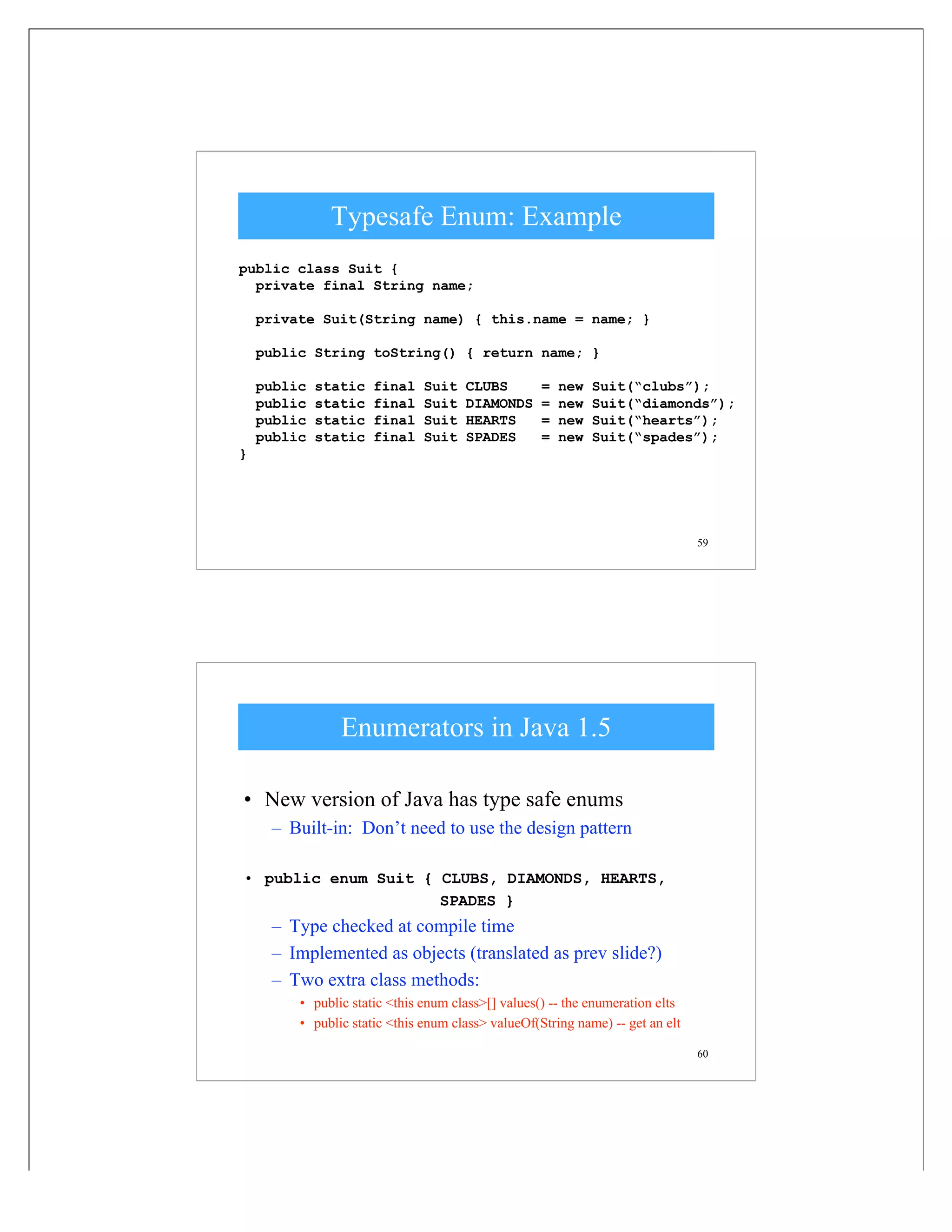 59
Typesafe Enum: Example
public class Suit {
private final String name;
private Suit(String name) { this.name = name; }
public String toString() { return name; }
public static final Suit CLUBS = new Suit(“clubs”);
public static final Suit DIAMONDS = new Suit(“diamonds”);
public static final Suit HEARTS = new Suit(“hearts”);
public static final Suit SPADES = new Suit(“spades”);
}
60
Enumerators in Java 1.5
• New version of Java has type safe enums
– Built-in: Don’t need to use the design pattern
• public enum Suit { CLUBS, DIAMONDS, HEARTS,
SPADES }
– Type checked at compile time
– Implemented as objects (translated as prev slide?)
– Two extra class methods:
• public static <this enum class>[] values() -- the enumeration elts
• public static <this enum class> valueOf(String name) -- get an elt
 