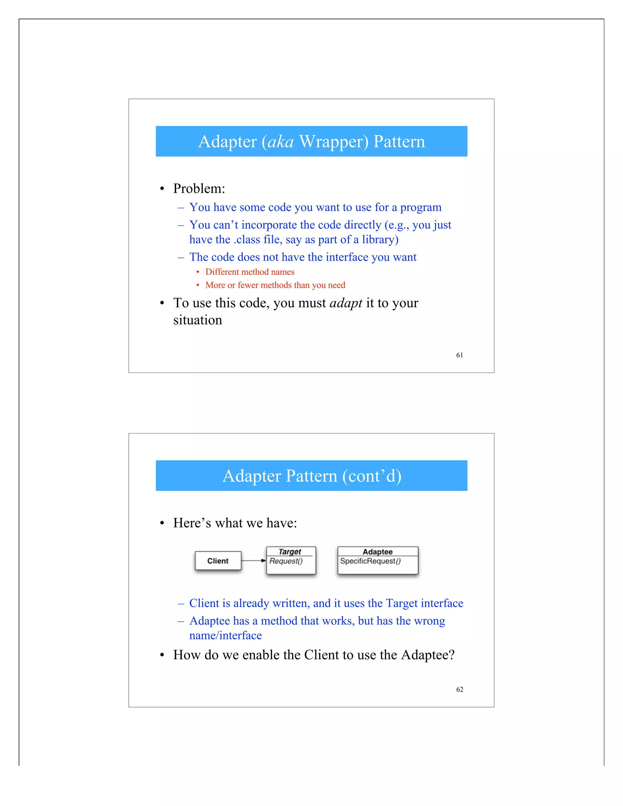 61
Adapter (aka Wrapper) Pattern
• Problem:
– You have some code you want to use for a program
– You can’t incorporate the code directly (e.g., you just
have the .class file, say as part of a library)
– The code does not have the interface you want
• Different method names
• More or fewer methods than you need
• To use this code, you must adapt it to your
situation
62
Adapter Pattern (cont’d)
• Here’s what we have:
– Client is already written, and it uses the Target interface
– Adaptee has a method that works, but has the wrong
name/interface
• How do we enable the Client to use the Adaptee?
 
