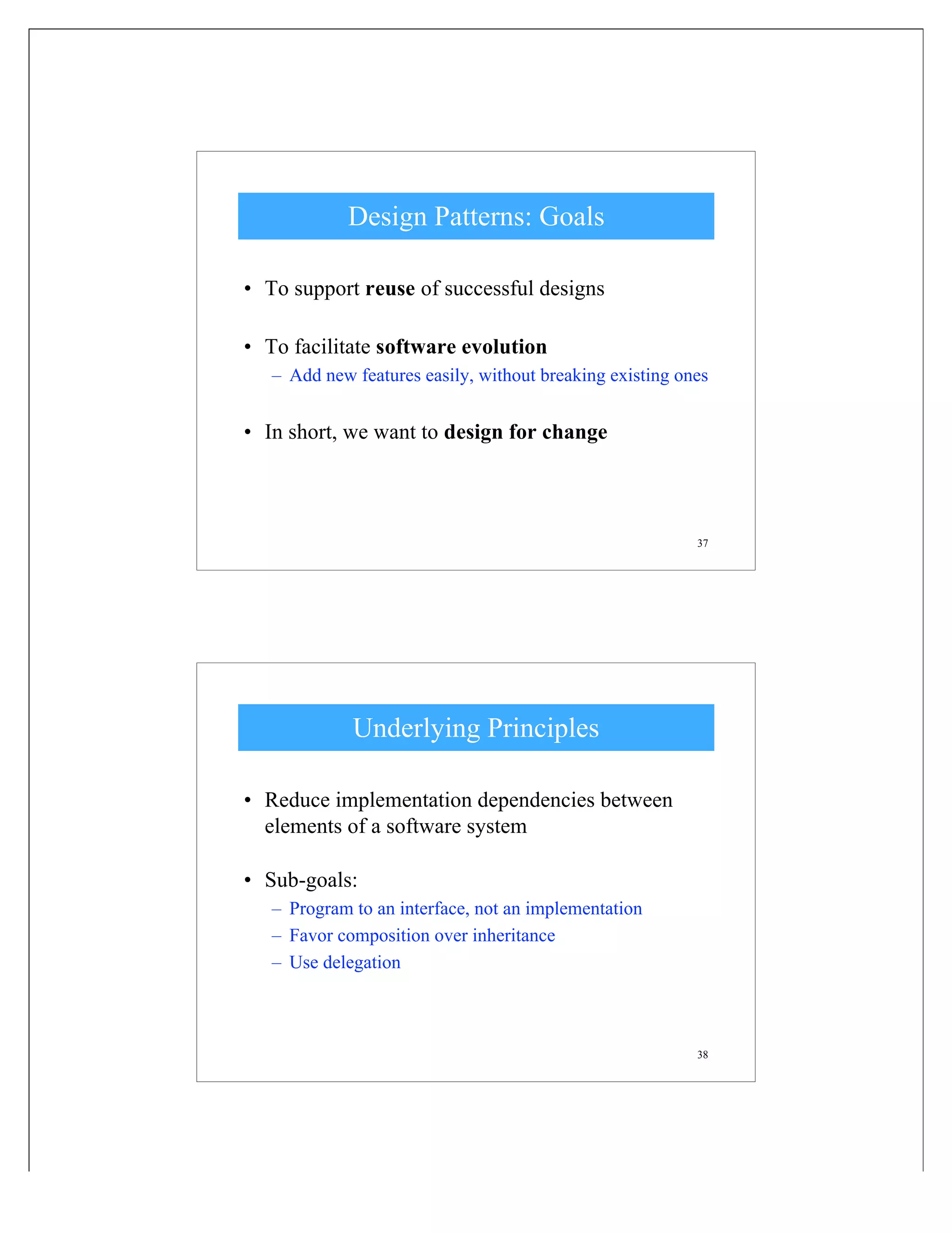 37
Design Patterns: Goals
• To support reuse of successful designs
• To facilitate software evolution
– Add new features easily, without breaking existing ones
• In short, we want to design for change
38
Underlying Principles
• Reduce implementation dependencies between
elements of a software system
• Sub-goals:
– Program to an interface, not an implementation
– Favor composition over inheritance
– Use delegation
 
