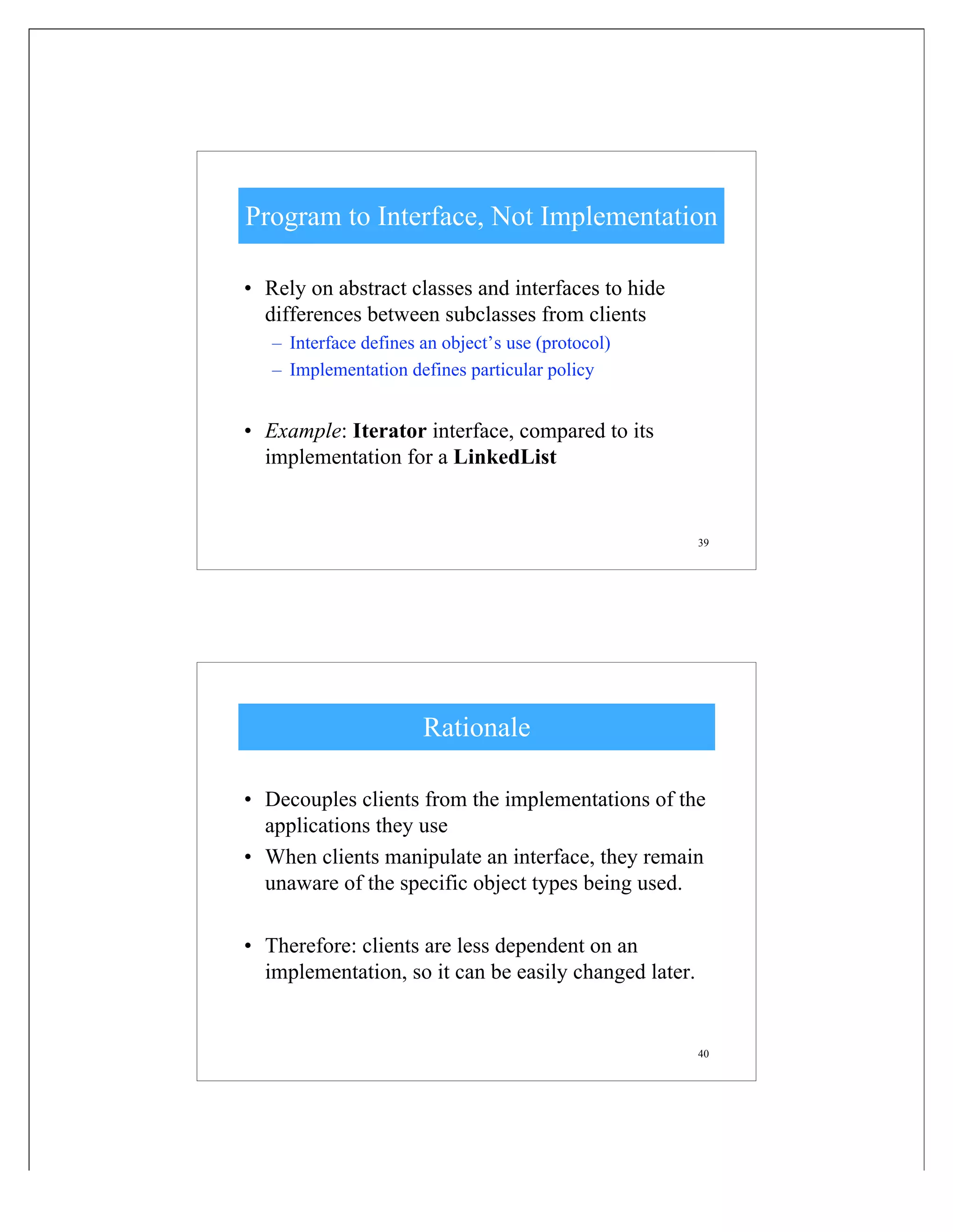 39
Program to Interface, Not Implementation
• Rely on abstract classes and interfaces to hide
differences between subclasses from clients
– Interface defines an object’s use (protocol)
– Implementation defines particular policy
• Example: Iterator interface, compared to its
implementation for a LinkedList
40
Rationale
• Decouples clients from the implementations of the
applications they use
• When clients manipulate an interface, they remain
unaware of the specific object types being used.
• Therefore: clients are less dependent on an
implementation, so it can be easily changed later.
 