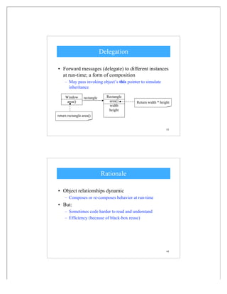 43
Delegation
• Forward messages (delegate) to different instances
at run-time; a form of composition
– May pass invoking object’s this pointer to simulate
inheritance
Rectangle
area()
width
height
Window
area()
rectangle
Return width * height
return rectangle.area()
44
Rationale
• Object relationships dynamic
– Composes or re-composes behavior at run-time
• But:
– Sometimes code harder to read and understand
– Efficiency (because of black-box reuse)
 