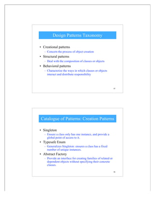 45
Design Patterns Taxonomy
• Creational patterns
– Concern the process of object creation
• Structural patterns
– Deal with the composition of classes or objects
• Behavioral patterns
– Characterize the ways in which classes or objects
interact and distribute responsibility
46
Catalogue of Patterns: Creation Patterns
• Singleton
– Ensure a class only has one instance, and provide a
global point of access to it.
• Typesafe Enum
– Generalizes Singleton: ensures a class has a fixed
number of unique instances.
• Abstract Factory
– Provide an interface for creating families of related or
dependent objects without specifying their concrete
classes.
 