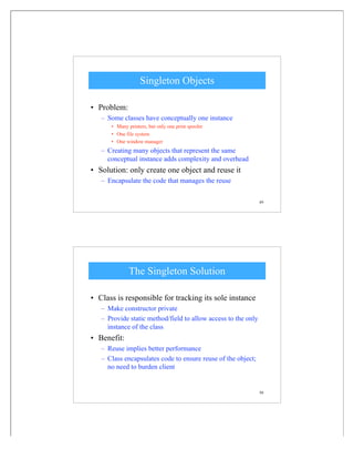 49
Singleton Objects
• Problem:
– Some classes have conceptually one instance
• Many printers, but only one print spooler
• One file system
• One window manager
– Creating many objects that represent the same
conceptual instance adds complexity and overhead
• Solution: only create one object and reuse it
– Encapsulate the code that manages the reuse
50
The Singleton Solution
• Class is responsible for tracking its sole instance
– Make constructor private
– Provide static method/field to allow access to the only
instance of the class
• Benefit:
– Reuse implies better performance
– Class encapsulates code to ensure reuse of the object;
no need to burden client
 
