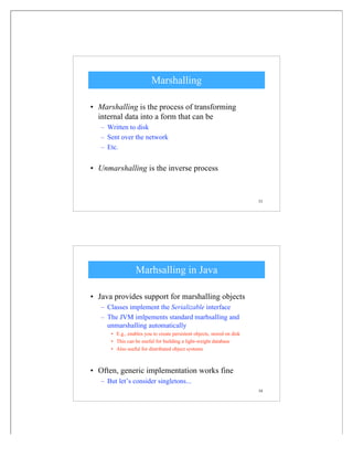 53
Marshalling
• Marshalling is the process of transforming
internal data into a form that can be
– Written to disk
– Sent over the network
– Etc.
• Unmarshalling is the inverse process
54
Marhsalling in Java
• Java provides support for marshalling objects
– Classes implement the Serializable interface
– The JVM imlpements standard marhsalling and
unmarshalling automatically
• E.g., enables you to create persistent objects, stored on disk
• This can be useful for building a light-weight database
• Also useful for distributed object systems
• Often, generic implementation works fine
– But let’s consider singletons...
 