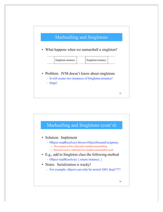 55
Marhsalling and Singletons
• What happens when we unmarshall a singleton?
• Problem: JVM doesn’t know about singletons
– It will create two instances of Singleton.instance!
– Oops!
Singleton.instance Singleton.instance
56
Marhsalling and Singletons (cont’d)
• Solution: Implement
– Object readResolve() throws ObjectStreamException;
• This method will be called after standard unmarshilling
• Returned result is substituted for standard unmarshalled result
• E.g., add to Singleton class the following method
– Object readResolve() { return instance; }
• Notes: Serialization is wacky!
– For example, objects can only be nested 1001 deep????
 