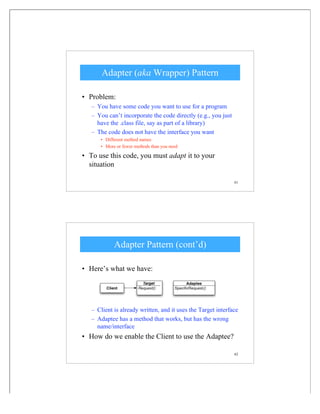 61
Adapter (aka Wrapper) Pattern
• Problem:
– You have some code you want to use for a program
– You can’t incorporate the code directly (e.g., you just
have the .class file, say as part of a library)
– The code does not have the interface you want
• Different method names
• More or fewer methods than you need
• To use this code, you must adapt it to your
situation
62
Adapter Pattern (cont’d)
• Here’s what we have:
– Client is already written, and it uses the Target interface
– Adaptee has a method that works, but has the wrong
name/interface
• How do we enable the Client to use the Adaptee?
 
