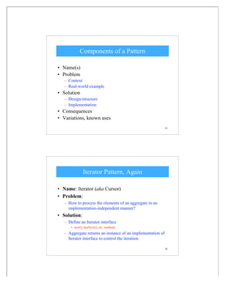 33
Components of a Pattern
• Name(s)
• Problem
– Context
– Real-world example
• Solution
– Design/structure
– Implementation
• Consequences
• Variations, known uses
34
Iterator Pattern, Again
• Name: Iterator (aka Cursor)
• Problem:
– How to process the elements of an aggregate in an
implementation-independent manner?
• Solution:
– Define an Iterator interface
• next(), hasNext(), etc. methods
– Aggregate returns an instance of an implementation of
Iterator interface to control the iteration
 