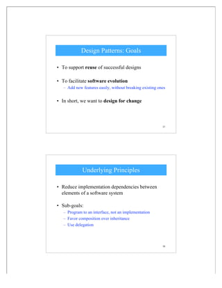 37
Design Patterns: Goals
• To support reuse of successful designs
• To facilitate software evolution
– Add new features easily, without breaking existing ones
• In short, we want to design for change
38
Underlying Principles
• Reduce implementation dependencies between
elements of a software system
• Sub-goals:
– Program to an interface, not an implementation
– Favor composition over inheritance
– Use delegation
 