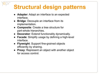 Structural design patterns
●● Adapter: Adapt an interface to an expected
	 interface.
●● Bridge: Decouple an interface from its
	 implementation.
●● Composite: Create a tree structure for
	 part-whole hierarchies.
●● Decorator: Extend functionality dynamically.
●● Facade: Simplify usage by defining a high-level
	 interface.
●● Flyweight: Support fine-grained objects
	 efficiently by sharing.
●● Proxy: Represent an object with another object
	 for access control.
 