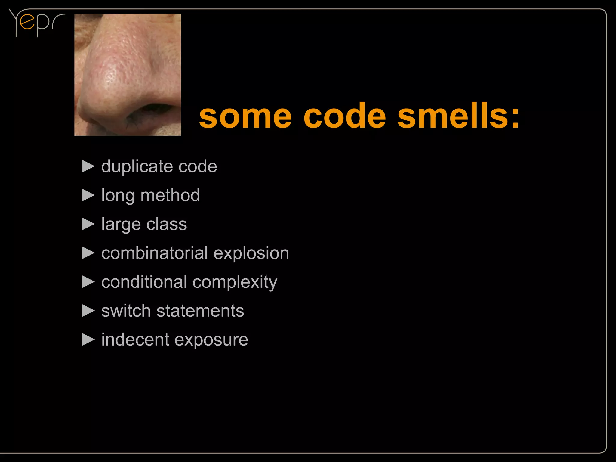 some code smells:
►►duplicate code
►►long method
►►large class
►►combinatorial explosion
►►conditional complexity
►►switch statements
►►indecent exposure

 