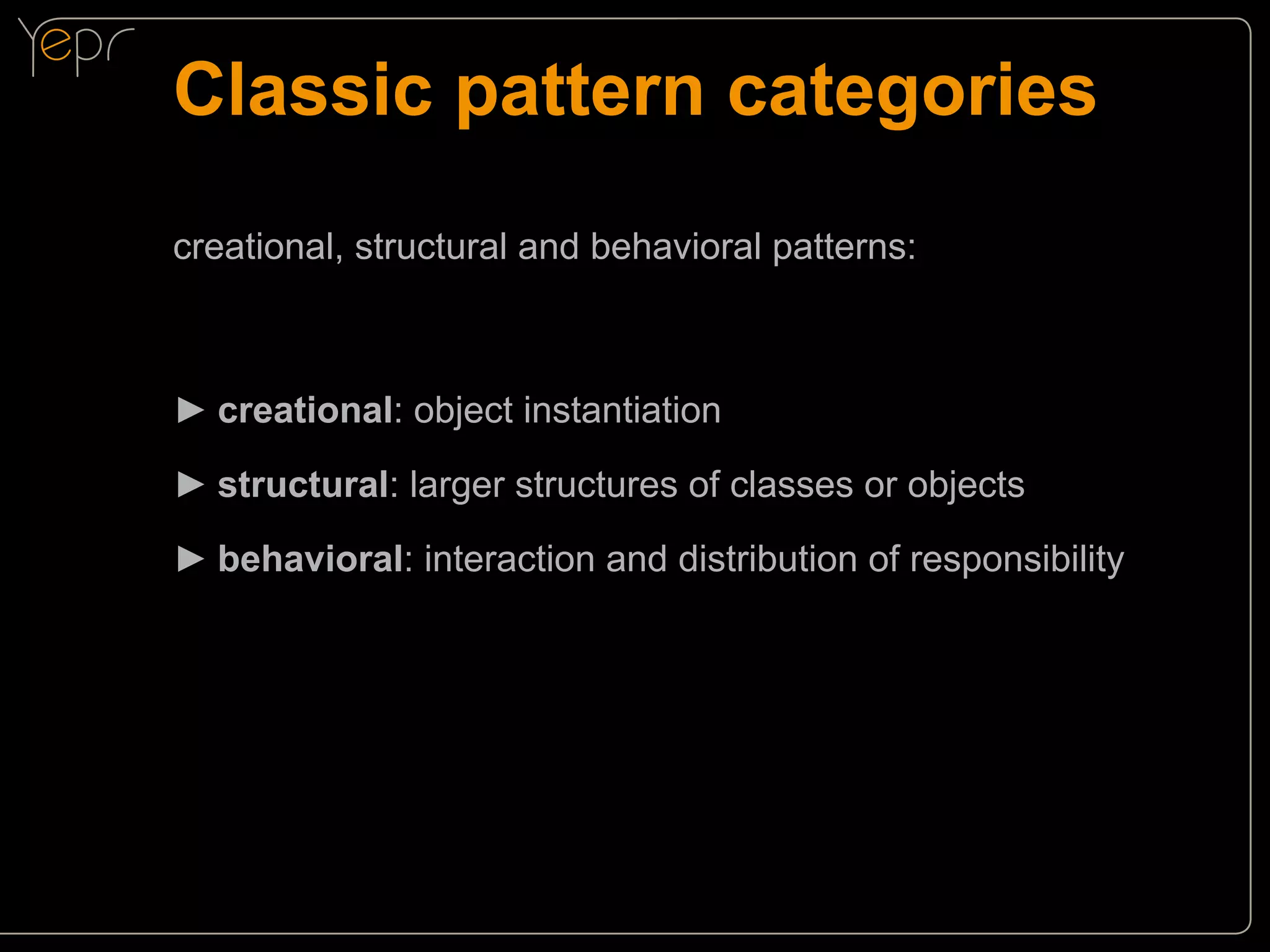Classic pattern categories
creational, structural and behavioral patterns:

►►creational: object instantiation
►►structural: larger structures of classes or objects
►►behavioral: interaction and distribution of responsibility

 