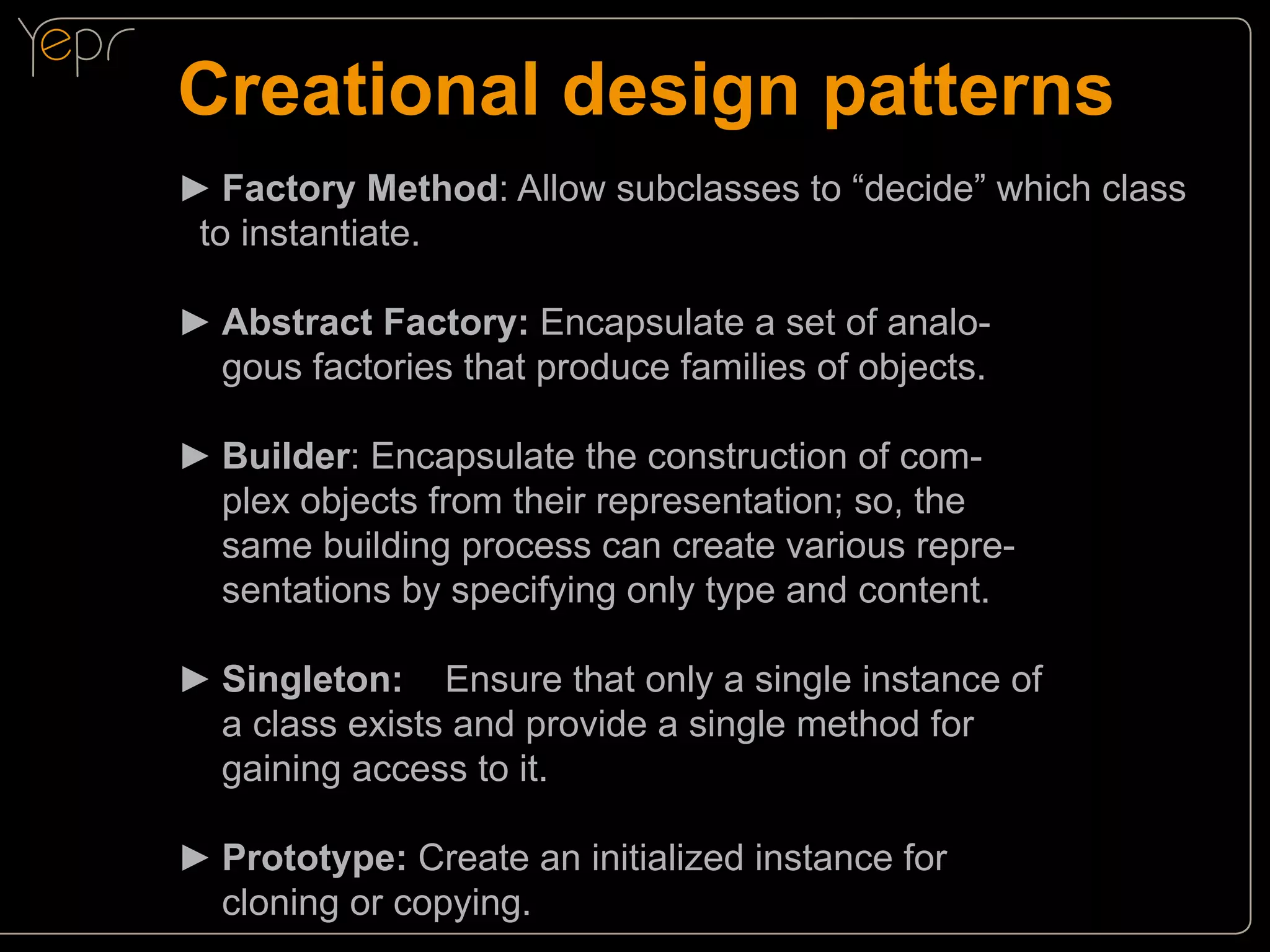 Creational design patterns
►►Factory Method: Allow subclasses to “decide” which class
to instantiate.
►►Abstract Factory: Encapsulate a set of analo	 gous factories that produce families of objects.
►►Builder: Encapsulate the construction of com	 plex objects from their representation; so, the
	same building process can create various repre	 sentations by specifying only type and content.
►►Singleton:	 Ensure that only a single instance of
	a class exists and provide a single method for
	gaining access to it.
►►Prototype: Create an initialized instance for
	cloning or copying.

 