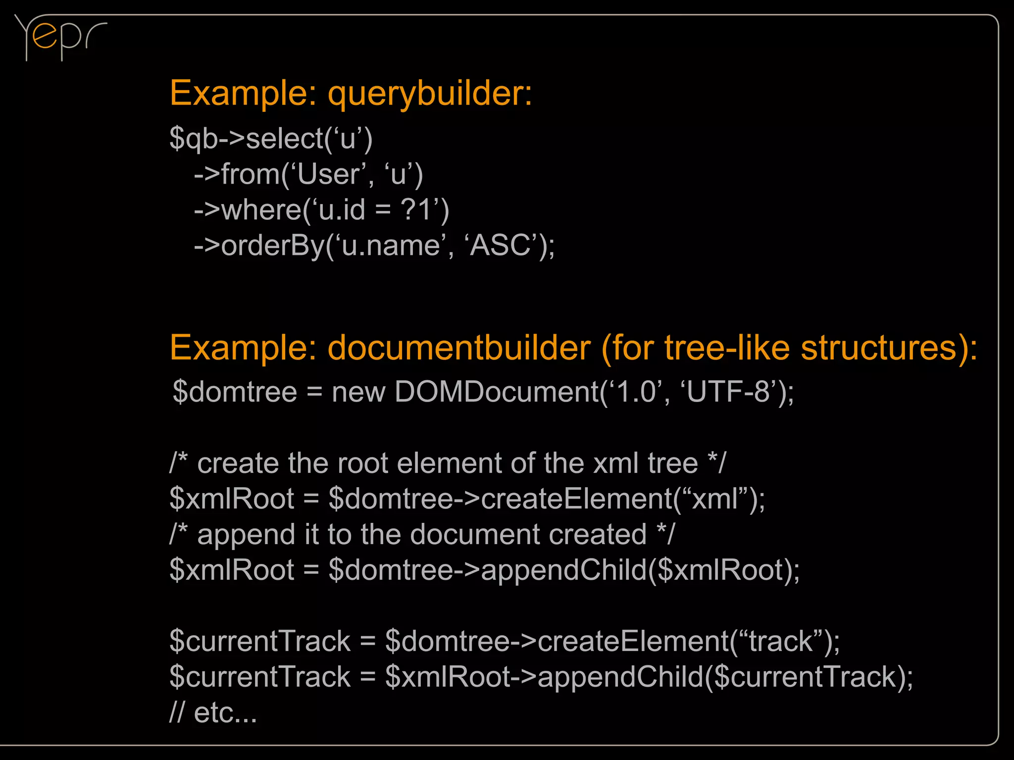 Example: querybuilder:
$qb->select(‘u’)
->from(‘User’, ‘u’)
->where(‘u.id = ?1’)
->orderBy(‘u.name’, ‘ASC’);

Example: documentbuilder (for tree-like structures):
$domtree = new DOMDocument(‘1.0’, ‘UTF-8’);

/

/* create the root element of the xml tree */
$xmlRoot = $domtree->createElement(“xml”);
/* append it to the document created */
$xmlRoot = $domtree->appendChild($xmlRoot);
$currentTrack = $domtree->createElement(“track”);
$currentTrack = $xmlRoot->appendChild($currentTrack);
// etc...

 