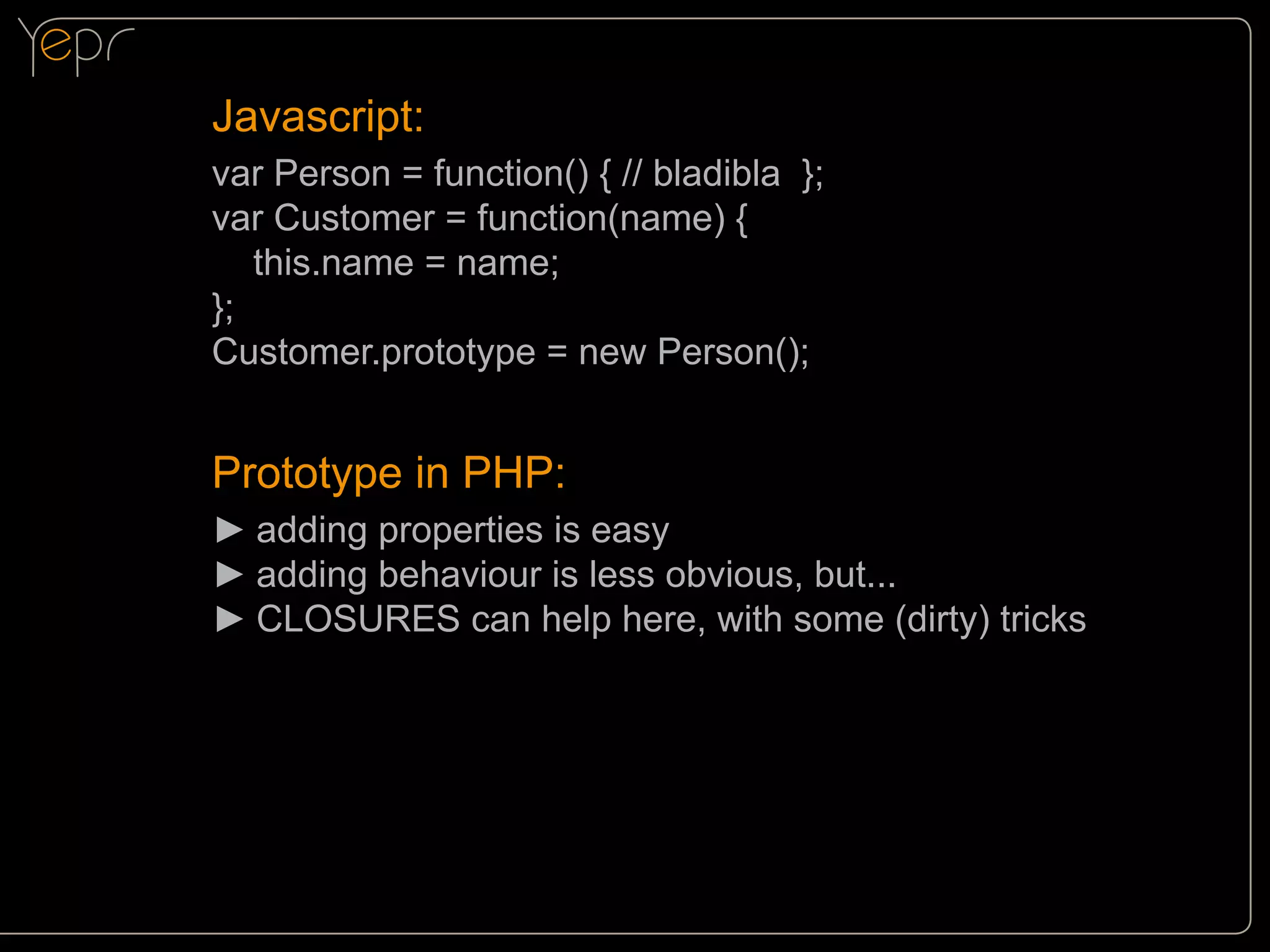 Javascript:
var Person = function() { // bladibla };
var Customer = function(name) {
this.name = name;
};
Customer.prototype = new Person();

Prototype in PHP:
►►adding properties is easy
►►adding behaviour is less obvious, but...
►►CLOSURES can help here, with some (dirty) tricks

 
