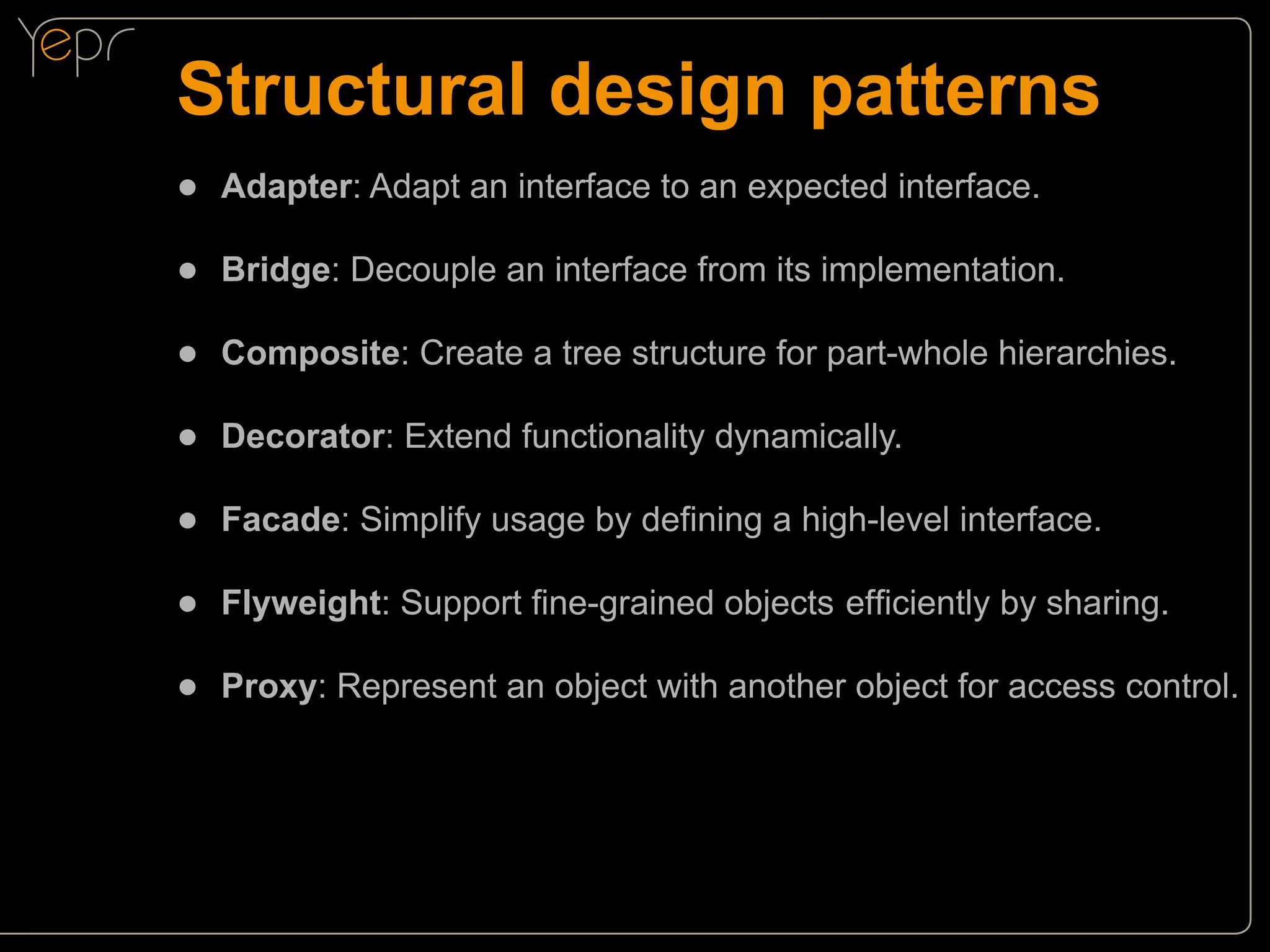 Structural design patterns
●● Adapter: Adapt an interface to an expected interface.
●● Bridge: Decouple an interface from its implementation.
●● Composite: Create a tree structure for part-whole hierarchies.
●● Decorator: Extend functionality dynamically.
●● Facade: Simplify usage by defining a high-level interface.
●● Flyweight: Support fine-grained objects 	 fficiently by sharing.
e
●● Proxy: Represent an object with another object for access control.

 