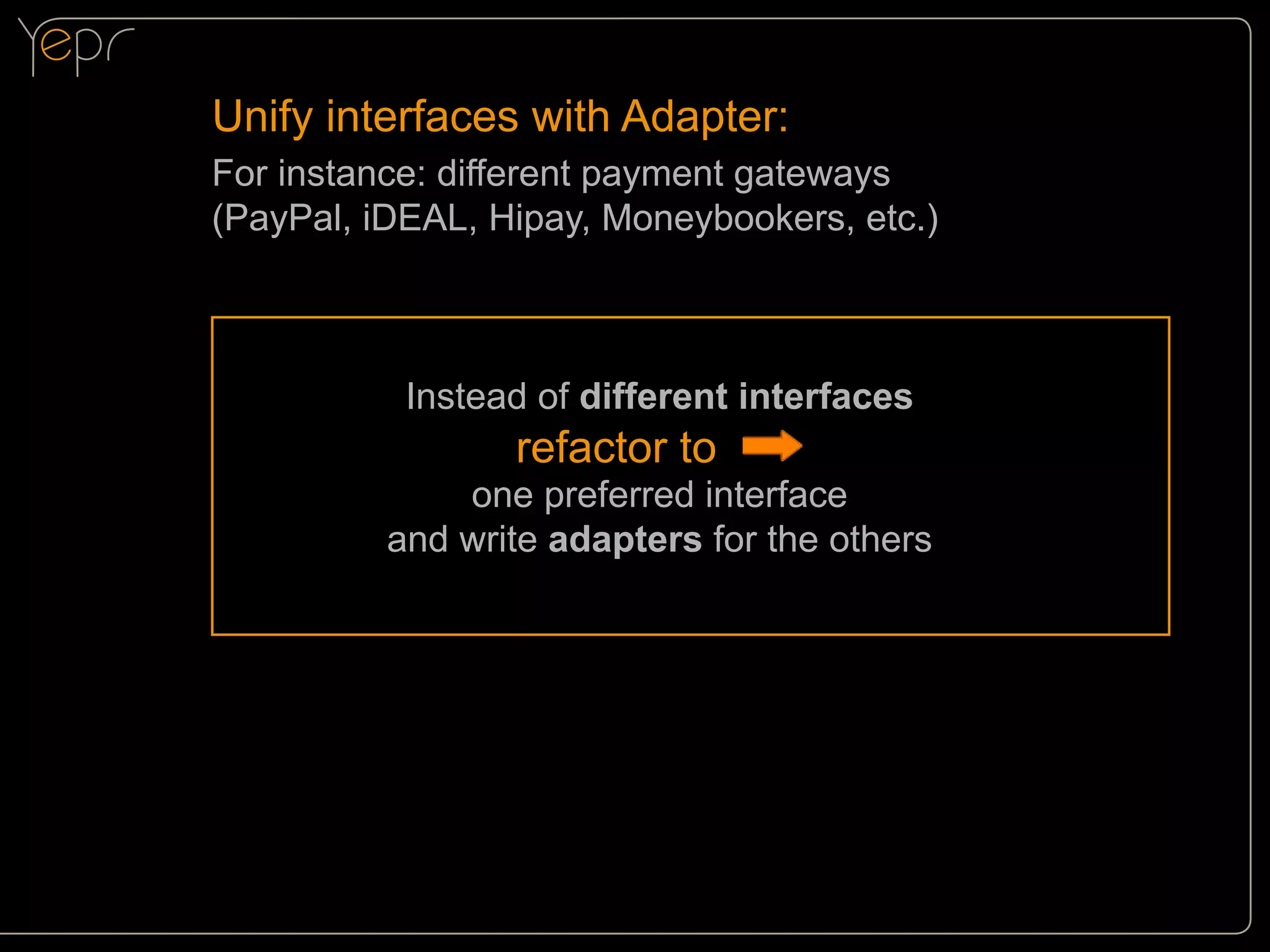 Unify interfaces with Adapter:
For instance: different payment gateways
(PayPal, iDEAL, Hipay, Moneybookers, etc.)

Instead of different interfaces

refactor to

one preferred interface
and write adapters for the others

 