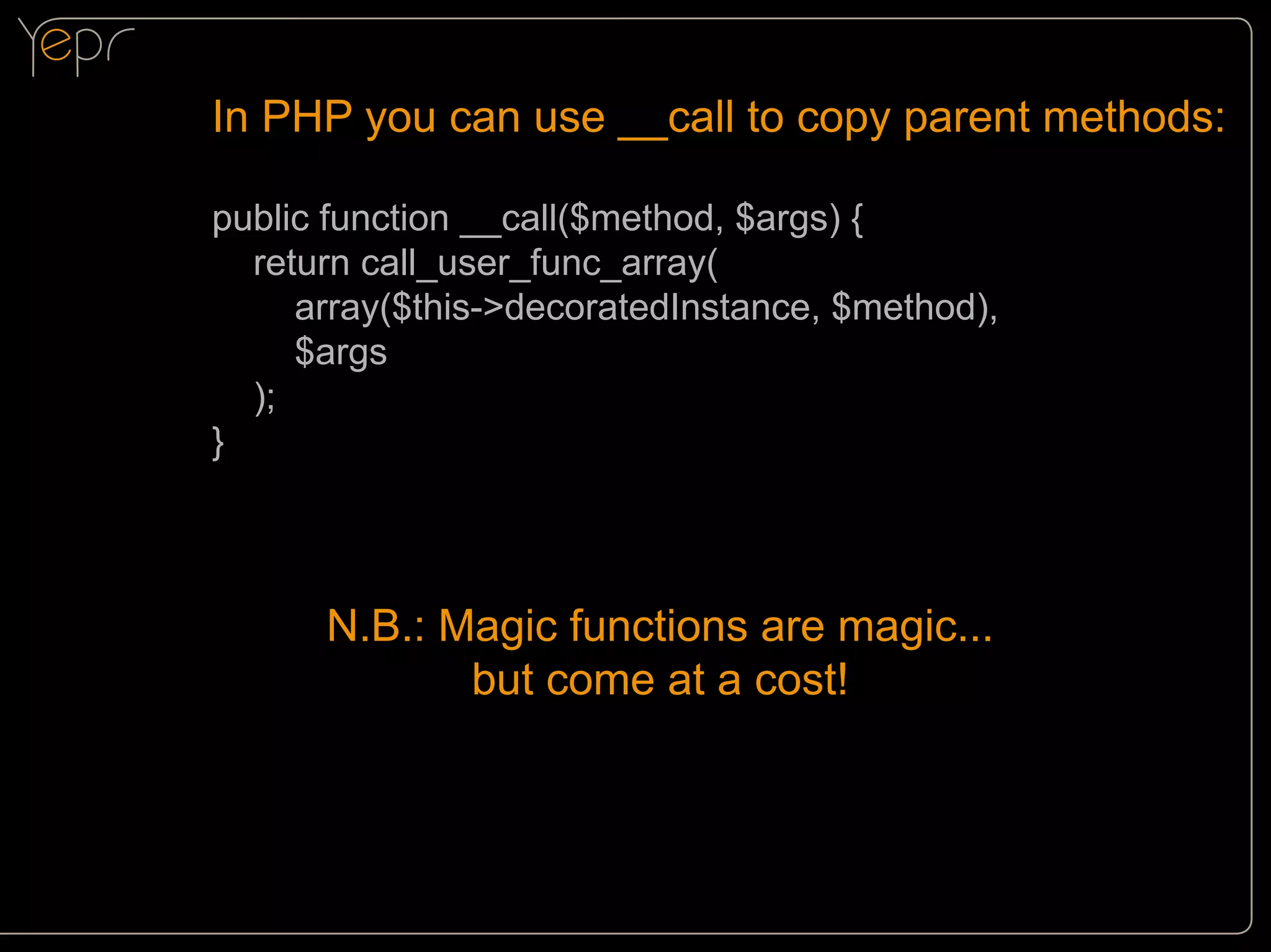 In PHP you can use __call to copy parent methods:
public function __call($method, $args) {
return call_user_func_array(
array($this->decoratedInstance, $method),
$args
);
}

N.B.: Magic functions are magic...
but come at a cost!

 