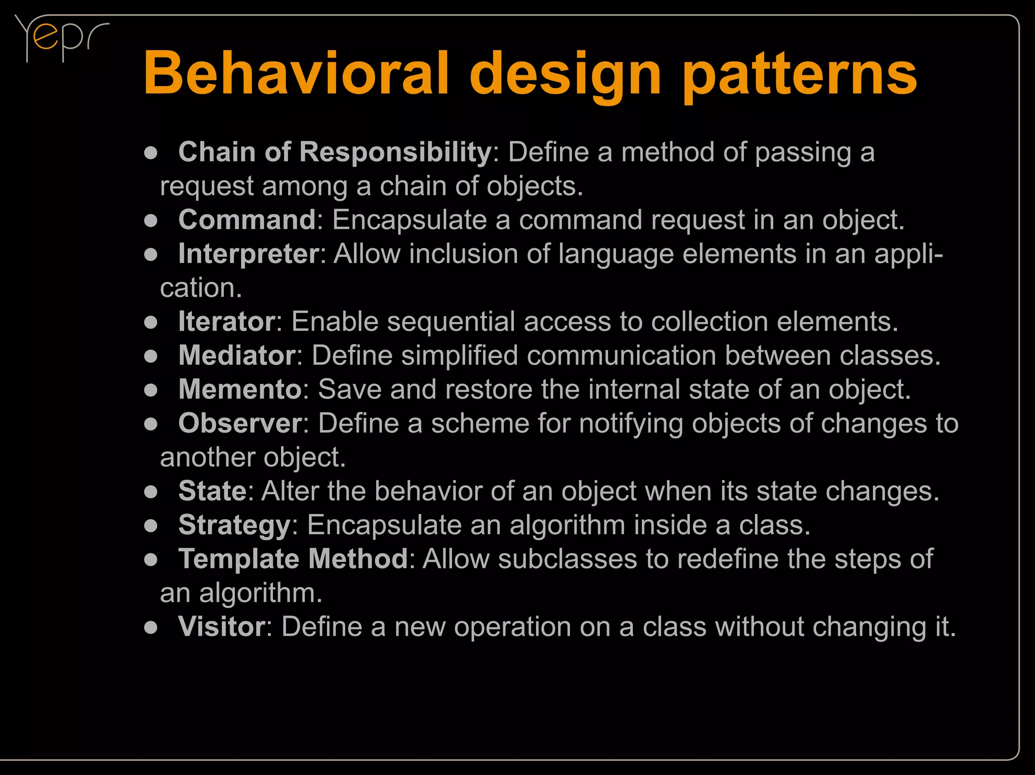 Behavioral design patterns
●● Chain of Responsibility: Define a method of passing a

request among a chain of objects.
●● Command: Encapsulate a command request in an object.
●● Interpreter: Allow inclusion of language elements in an application.
●● Iterator: Enable sequential access to collection elements.
●● Mediator: Define simplified communication between classes.
●● Memento: Save and restore the internal state of an object.
●● Observer: Define a scheme for notifying objects of changes to
another object.
●● State: Alter the behavior of an object when its state changes.
●● Strategy: Encapsulate an algorithm inside a class.
●● Template Method: Allow subclasses to redefine the steps of
an algorithm.
●● Visitor: Define a new operation on a class without changing it.

 