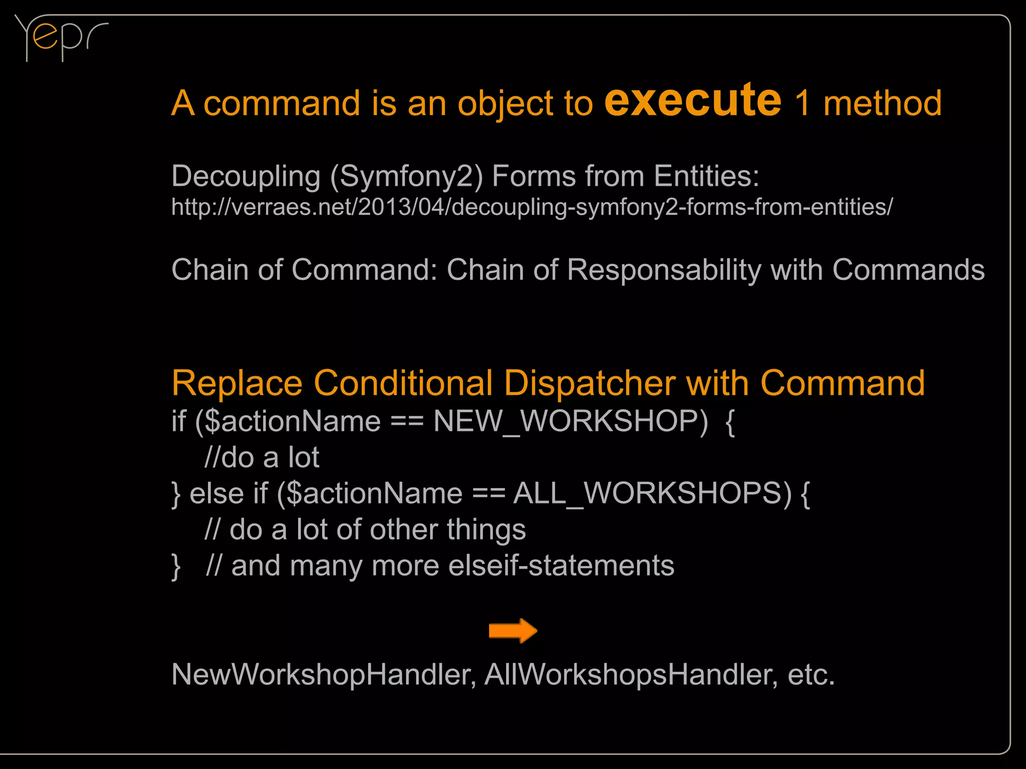 A command is an object to execute 1 method
Decoupling (Symfony2) Forms from Entities:

http://verraes.net/2013/04/decoupling-symfony2-forms-from-entities/

Chain of Command: Chain of Responsability with Commands

Replace Conditional Dispatcher with Command
if ($actionName == NEW_WORKSHOP) {
//do a lot
} else if ($actionName == ALL_WORKSHOPS) {
// do a lot of other things
} // and many more elseif-statements

NewWorkshopHandler, AllWorkshopsHandler, etc.

 